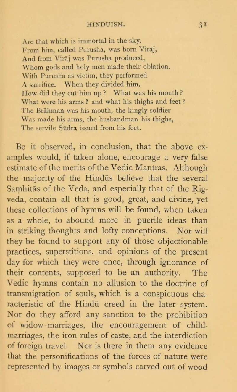 Are that which is immortal in the sky. From him, called Purusha, was born Viraj, And from Viraj was Purusha produced, Whom gods and holy men made their oblation. With Purusha as victim, they performed A sacrifice. When they divided him, How did they cut him up ? What was his mouth ? What were his arms ? and what his thighs and feet? The Brahman was his mouth, the kingly soldier Was made his arms, the husbandman his thighs, The servile Siidra issued from his feet. Be it observed, in conclusion, that the above ex- amples would, if taken alone, encourage a very false estimate of the merits of the Vedic Mantras. Although the majority of the Hindus believe that the several Samhitas of the Veda, and especially that of the Rig- veda, contain all that is good, great, and divine, yet these collections of hymns will be found, when taken as a whole, to abound more in puerile ideas than in striking thoughts and lofty conceptions. Nor will they be found to support any of those objectionable practices, superstitions, and opinions of the present day for which they were once, through ignorance of their contents, supposed to be an authority. The Vedic hymns contain no allusion to the doctrine of transmigration of souls, which is a conspicuous cha- racteristic of the Hindu creed in the later system. Nor do they afford any sanction to the prohibition of widow-marriages, the encouragement of child- marriages, the iron rules of caste, and the interdiction of foreign travel. Nor is there in them any evidence that the personifications of the forces of nature were represented by images or symbols carved out of wood