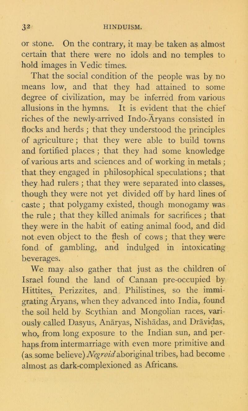 or stone. On the contrary, it may be taken as almost certain that there were no idols and no temples to hold images in Vedic times. That the social condition of the people was by no means low, and that they had attained to some degree of civilization, may be inferred from various allusions in the hymns. It is evident that the chief riches of the newly-arrived Indo-Aryans consisted in flocks and herds ; that they understood the principles of agriculture; that they were able to build towns and fortified places ; that they had some knowledge of various arts and sciences and of working in metals ; that they engaged in philosophical speculations; that they had rulers ; that they were separated into classes, though they were not yet divided off by hard lines of caste ; that polygamy existed, though monogamy was the rule; that they killed animals for sacrifices ; that they were in the habit of eating animal food, and did not even object to the flesh of cows; that they were fond of gambling, and indulged in intoxicating beverages. We may also gather that just as the children of Israel found the land of Canaan pre-occupied by Hittites, Perizzites, and Philistines, so the immi- grating Aryans, when they advanced into India, found the soil held by Scythian and Mongolian races, vari- ously called Dasyus, Anaryas, Nishadas, and Dravidas, who, from long exposure to the Indian sun, and per- haps from intermarriage with even more primitive and (as some believe) Negroid aboriginal tribes, had become almost as dark-complexioned as Africans.