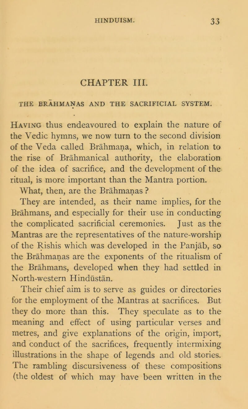 CHAPTER III. THE BRAHMANAS AND THE SACRIFICIAL SYSTEM. Having thus endeavoured to explain the nature of the Vedic hymns, we now turn to the second division of the Veda called Brahmana, which, in relation to the rise of Brahmanical authority, the elaboration of the idea of sacrifice, and the development of the ritual, is more important than the Mantra portion. What, then, are the Brahmanas ? They are intended, as their name implies, for the Brahmans, and especially for their use in conducting the complicated sacrificial ceremonies. Just as the Mantras are the representatives of the nature-worship of the Rishis which was developed in the Panjab, so the Brahmanas are the exponents of the ritualism of the Brahmans, developed when they had settled in North-western Hindustan. Their chief aim is to serve as guides or directories for the employment of the Mantras at sacrifices. But they do more than this. They speculate as to the meaning and effect of using particular verses and metres, and give explanations of the origin, import, and conduct of the sacrifices, frequently intermixing illustrations in the shape of legends and old stories. The rambling discursiveness of these compositions (the oldest of which may have been written in the