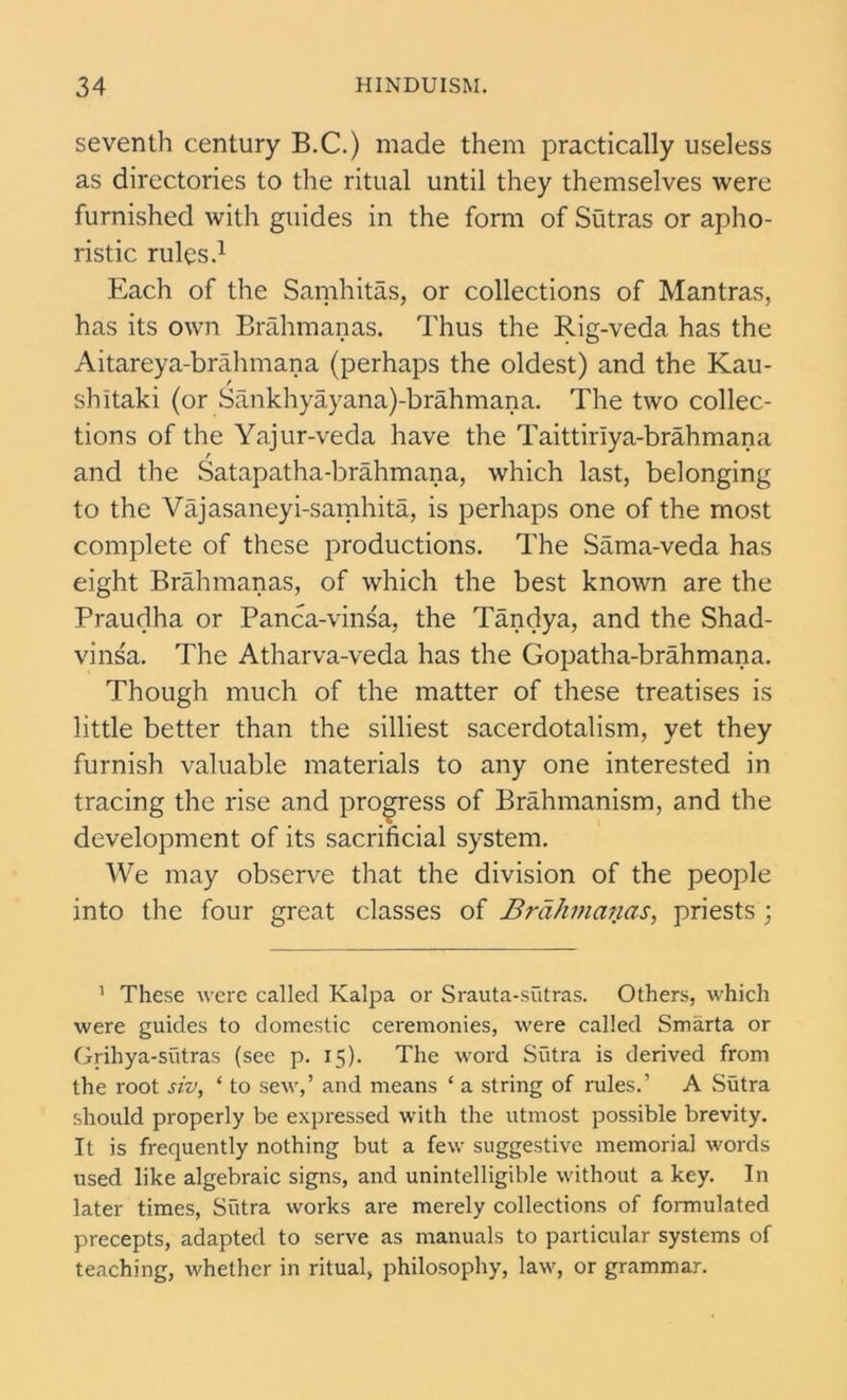 seventh century B.C.) made them practically useless as directories to the ritual until they themselves were furnished with guides in the form of Sutras or apho- ristic rules.1 Each of the Samhitas, or collections of Mantras, has its own Brahmanas. Thus the Rig-veda has the Aitareya-brahmana (perhaps the oldest) and the Kau- shltaki (or Sankhyayana)-brahmana. The two collec- tions of the Yajur-veda have the Taittiriya-brahmana and the Satapatha-brahmana, which last, belonging to the Vajasaneyi-samhita, is perhaps one of the most complete of these productions. The Sama-veda has eight Brahmanas, of which the best known are the Praudha or Panca-vinsa, the Tandya, and the Shad- vinsa. The Atharva-veda has the Gopatha-brahmana. Though much of the matter of these treatises is little better than the silliest sacerdotalism, yet they furnish valuable materials to any one interested in tracing the rise and progress of Brahmanism, and the development of its sacrificial system. We may observe that the division of the people into the four great classes of Brahmanas, priests ; 1 These were called Kalpa or Srauta-sutras. Others, which were guides to domestic ceremonies, were called Smarta or Grihya-sutras (see p. 15). The word Sutra is derived from the root siv, 1 to sew,’ and means ‘ a string of rules.’ A Sutra should properly be expressed with the utmost possible brevity. It is frequently nothing but a few suggestive memorial words used like algebraic signs, and unintelligible without a key. In later times, Sutra works are merely collections of formulated precepts, adapted to serve as manuals to particular systems of teaching, whether in ritual, philosophy, law, or grammar.
