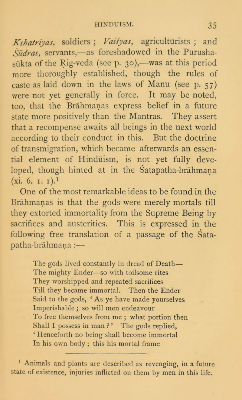 Kshatriyas, soldiers ; Vaisyas, agriculturists ; and Siidras, servants,—as foreshadowed in the Purusha- sukta of the Rig-veda (see p. 30),—was at this period more thoroughly established, though the rules of caste as laid down in the laws of Manu (see p. 57) were not yet generally in force. It may be noted, too, that the Brahmanas express belief in a future state more positively than the Mantras. They assert that a recompense awaits all beings in the next world according to their conduct in this. But the doctrine of transmigration, which became afterwards an essen- tial element of Hinduism, is not yet fully deve- loped, though hinted at in the Jsatapatha-brahmana (xi. 6. 1. i).1 One of the most remarkable ideas to be found in the Brahmanas is that the gods were merely mortals till they extorted immortality from the Supreme Being by sacrifices and austerities. This is expressed in the following free translation of a passage of the Sata- patha-brahmana:— The gods lived constantly in dread of Death— The mighty Ender—so with toilsome rites They worshipped and repeated sacrifices Till they became immortal. Then the Ender Said to the gods, * As ye have made yourselves Imperishable ; so will men endeavour To free themselves from me ; what portion then Shall I possess in man ? ’ The gods replied, ‘ Henceforth no being shall become immortal In his own body; this his mortal frame 1 Animals and plants are described as revenging, in a future state of existence, injuries inflicted on them by men in this life.