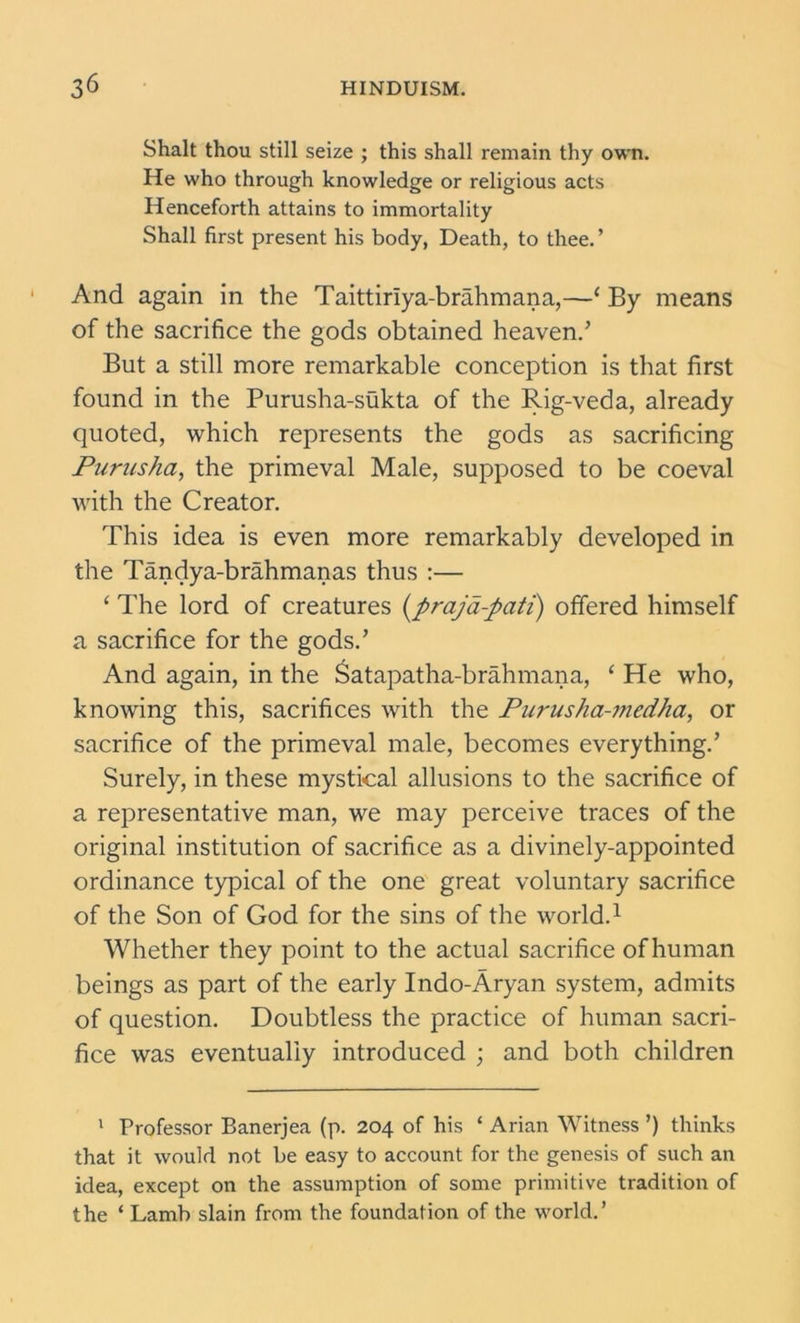 Shalt thou still seize ; this shall remain thy own. He who through knowledge or religious acts Henceforth attains to immortality Shall first present his body, Death, to thee. ’ And again in the Taittiriya-brahmana,—( By means of the sacrifice the gods obtained heaven/ But a still more remarkable conception is that first found in the Purusha-sukta of the Rig-veda, already quoted, which represents the gods as sacrificing Purusha, the primeval Male, supposed to be coeval with the Creator. This idea is even more remarkably developed in the Tandya-brahmanas thus :— ‘ The lord of creatures (\prajd-pati) offered himself a sacrifice for the gods/ And again, in the Satapatha-brahmana, ‘ He who, knowing this, sacrifices with the Purusha-medha, or sacrifice of the primeval male, becomes everything/ Surely, in these mystical allusions to the sacrifice of a representative man, we may perceive traces of the original institution of sacrifice as a divinely-appointed ordinance typical of the one great voluntary sacrifice of the Son of God for the sins of the world.1 Whether they point to the actual sacrifice of human beings as part of the early Indo-Aryan system, admits of question. Doubtless the practice of human sacri- fice was eventually introduced ; and both children 1 Professor Banerjea (p. 204 of his * Arian Witness ’) thinks that it would not be easy to account for the genesis of such an idea, except on the assumption of some primitive tradition of the * Lamb slain from the foundation of the world.’