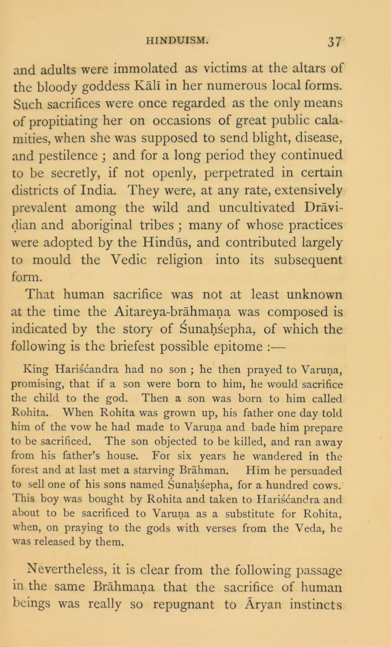 and adults were immolated as victims at the altars of the bloody goddess Kali in her numerous local forms. Such sacrifices were once regarded as the only means of propitiating her on occasions of great public cala- mities, when she was supposed to send blight, disease, and pestilence ; and for a long period they continued to be secretly, if not openly, perpetrated in certain districts of India. They were, at any rate, extensively prevalent among the wild and uncultivated Dravi- dian and aboriginal tribes ; many of whose practices were adopted by the Hindus, and contributed largely to mould the Vedic religion into its subsequent form. That human sacrifice was not at least unknown at the time the Aitareya-brahmana was composed is indicated by the story of Sunahsepha, of which the following is the briefest possible epitome :— King Hariscandra had no son ; he then prayed to Varuna, promising, that if a son were born to him, he would sacrifice the child to the god. Then a son was born to him called Rohita. When Rohita was grown up, his father one day told him of the vow he had made to Varuna and bade him prepare to be sacrificed. The son objected to be killed, and ran away from his father’s house. For six years he wandered in the forest and at last met a starving Brahman. Him he persuaded to sell one of his sons named Sunahsepha, for a hundred cows. This boy was bought by Rohita and taken to Hariscandra and about to be sacrificed to Varuna as a substitute for Rohita, when, on praying to the gods with verses from the Veda, he was released by them. Nevertheless, it is clear from the following passage in the same Brahmana that the sacrifice of human beings was really so repugnant to Aryan instincts