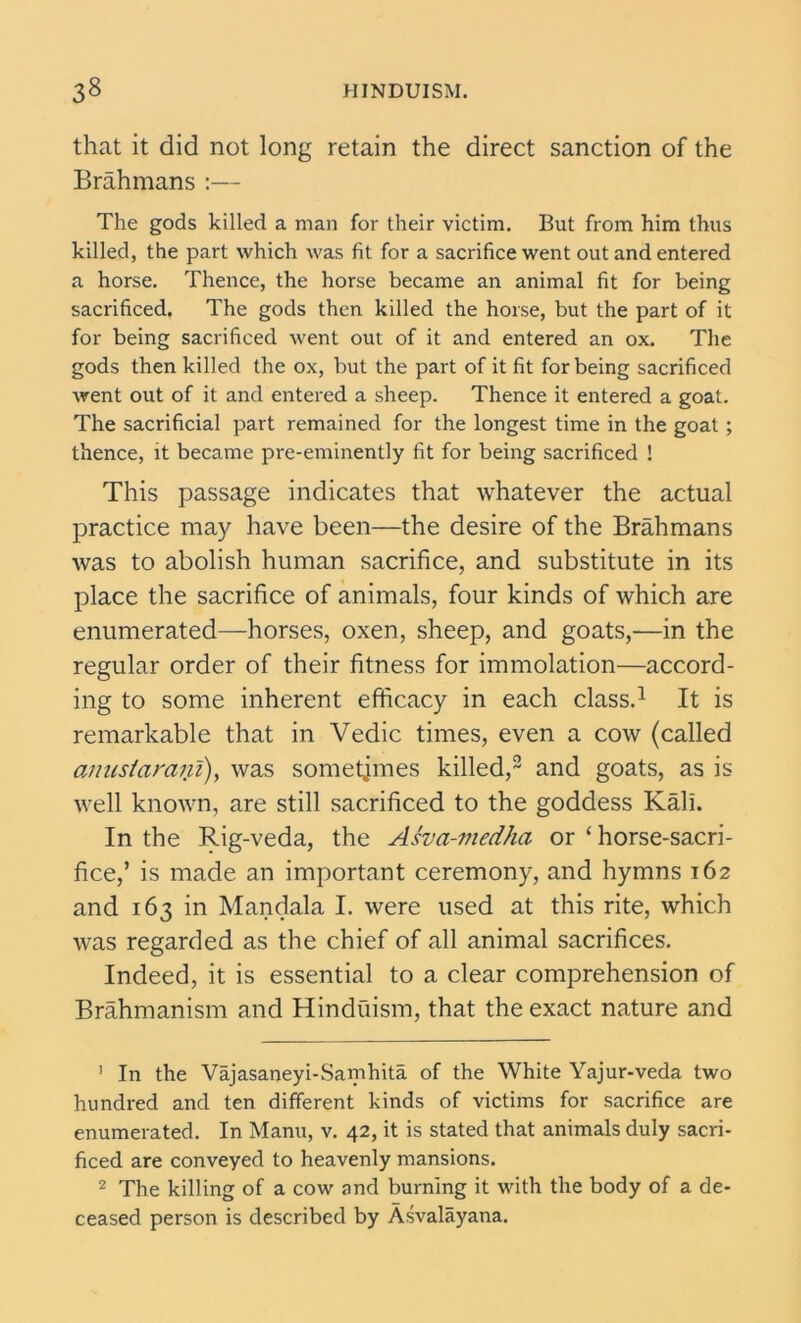 that it did not long retain the direct sanction of the Brahmans :— The gods killed a man for their victim. But from him thus killed, the part which was fit for a sacrifice went out and entered a horse. Thence, the horse became an animal fit for being sacrificed. The gods then killed the horse, but the part of it for being sacrificed went out of it and entered an ox. The gods then killed the ox, but the part of it fit for being sacrificed went out of it and entered a sheep. Thence it entered a goat. The sacrificial part remained for the longest time in the goat ; thence, it became pre-eminently fit for being sacrificed ! This passage indicates that whatever the actual practice may have been—the desire of the Brahmans was to abolish human sacrifice, and substitute in its place the sacrifice of animals, four kinds of which are enumerated—horses, oxen, sheep, and goats,—in the regular order of their fitness for immolation—accord- ing to some inherent efficacy in each class.1 It is remarkable that in Vedic times, even a cow (called anustaraifi), was sometimes killed,2 and goats, as is well known, are still sacrificed to the goddess Kali. In the Rig-veda, the Asva-medha or ‘ horse-sacri- fice,’ is made an important ceremony, and hymns 162 and 163 in Mandala I. were used at this rite, which was regarded as the chief of all animal sacrifices. Indeed, it is essential to a clear comprehension of Brahmanism and Hinduism, that the exact nature and 1 In the Vajasaneyi-Samhita of the White Yajur-veda two hundred and ten different kinds of victims for sacrifice are enumerated. In Mann, v. 42, it is stated that animals duly sacri- ficed are conveyed to heavenly mansions. 2 The killing of a cow and burning it with the body of a de- ceased person is described by Asvalayana.