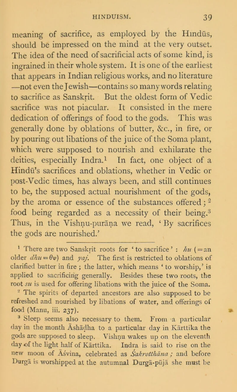 meaning of sacrifice, as employed by the Hindus, should be impressed on the mind at the very outset. The idea of the need of sacrificial acts of some kind, is ingrained in their whole system. It is one of the earliest that appears in Indian religious works, and no literature —not even the Jewish—contains so many words relating to sacrifice as Sanskrit. But the oldest form of Vedic sacrifice was not piacular. It consisted in the mere dedication of offerings of food to the gods. This was generally done by oblations of butter, &c., in fire, or by pouring out libations of the juice of the Soma plant, which were supposed to nourish and exhilarate the deities, especially Indra.1 In fact, one object of a Hindu’s sacrifices and oblations, whether in Vedic or post-Vedic times, has always been, and still continues to be, the supposed actual nourishment of the gods, by the aroma or essence of the substances offered; 2 food being regarded as a necessity of their being.3 Thus, in the Vishnu-purana we read, ‘ By sacrifices the gods are nourished.’ 1 There are two Sanskrit roots for ‘ to sacrifice ’ : hu ( = an older d/i7(=6v) and yaj. The first is restricted to oblations of clarified butter in fire ; the latter, which means * to worship,’ is applied to sacrificing generally. Besides these two roots, the root su is used for offering libations with the juice of the Soma. - The spirits of departed ancestors are also supposed to be refreshed and nourished by libations of water, and offerings of food (Manu, iii. 237). 3 Sleep seems also necessary to them. From a particular day in the month Ashadha to a particular day in Karttika the gods are supposed to sleep. Vishnu wakes up on the eleventh day of the light half of Karttika. Indra is said to rise on the new moon of Asvina, celebrated as Sakrotthana; and before Durgu is worshipped at the autumnal Durga-pujii she must be