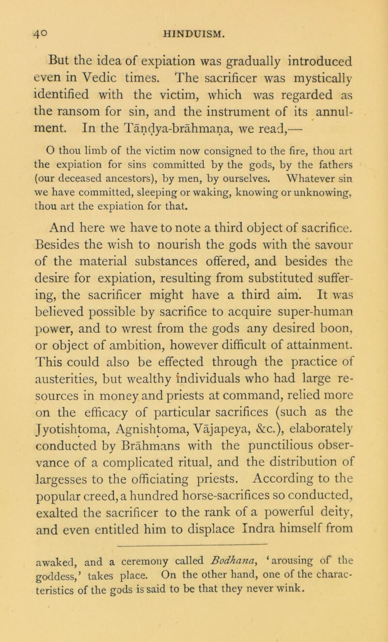 But the idea of expiation was gradually introduced even in Vedic times. The sacrificer was mystically identified with the victim, which was regarded as the ransom for sin, and the instrument of its annul- ment. In the Tandya-brahmana, we read,— O thou limb of the victim now consigned to the fire, thou art the expiation for sins committed by the gods, by the fathers (our deceased ancestors), by men, by ourselves. Whatever sin we have committed, sleeping or waking, knowing or unknowing, thou art the expiation for that. And here we have to note a third object of sacrifice. Besides the wish to nourish the gods with the savour of the material substances offered, and besides the desire for expiation, resulting from substituted suffer- ing, the sacrificer might have a third aim. It was believed possible by sacrifice to acquire super-human power, and to wrest from the gods any desired boon, or object of ambition, however difficult of attainment. This could also be effected through the practice of austerities, but wealthy individuals who had large re- sources in money and priests at command, relied more on the efficacy of particular sacrifices (such as the Jyotishtoma, Agnislffoma, Vajapeya, &c.), elaborately conducted by Brahmans with the punctilious obser- vance of a complicated ritual, and the distribution of largesses to the officiating priests. According to the popular creed, a hundred horse-sacrifices so conducted, exalted the sacrificer to the rank of a powerful deity, and even entitled him to displace Indra himself from awaked, and a ceremony called Bodkana, ‘arousing of the goddess,’ takes place. On the other hand, one of the charac- teristics of the gods is said to be that they never wink.