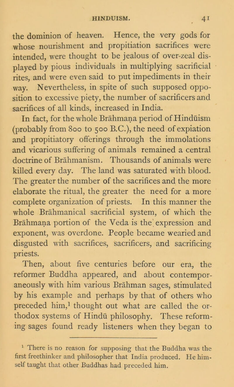 the dominion of heaven. Hence, the very gods for whose nourishment and propitiation sacrifices were intended, were thought to be jealous of over-zeal dis- played by pious individuals in multiplying sacrificial rites, and were even said to put impediments in their way. Nevertheless, in spite of such supposed oppo- sition to excessive piety, the number of sacrificers and sacrifices of all kinds, increased in India. In fact, for the whole Brahmana period of Hinduism (probably from 800 to 500 B.C.), the need of expiation and propitiatory offerings through the immolations and vicarious suffering of animals remained a central doctrine of Brahmanism. Thousands of animals were killed every day. The land was saturated with blood. The greater the number of the sacrifices and the more elaborate the ritual, the greater the need for a more complete organization of priests. In this manner the whole Brahmanical sacrificial system, of which the Brahmana portion of the Veda is the expression and exponent, was overdone. People became wearied and disgusted with sacrifices, sacrificers, and sacrificing priests. Then, about five centuries before our era, the reformer Buddha appeared, and about contempor- aneously with him various Brahman sages, stimulated by his example and perhaps by that of others who preceded him,1 thought out what are called the or- thodox systems of Hindu philosophy. These reform- ing sages found ready listeners when they began to 1 There is no reason for supposing that the Buddha was the first freethinker and philosopher that India produced. He him- self taught that other Buddhas had preceded him.