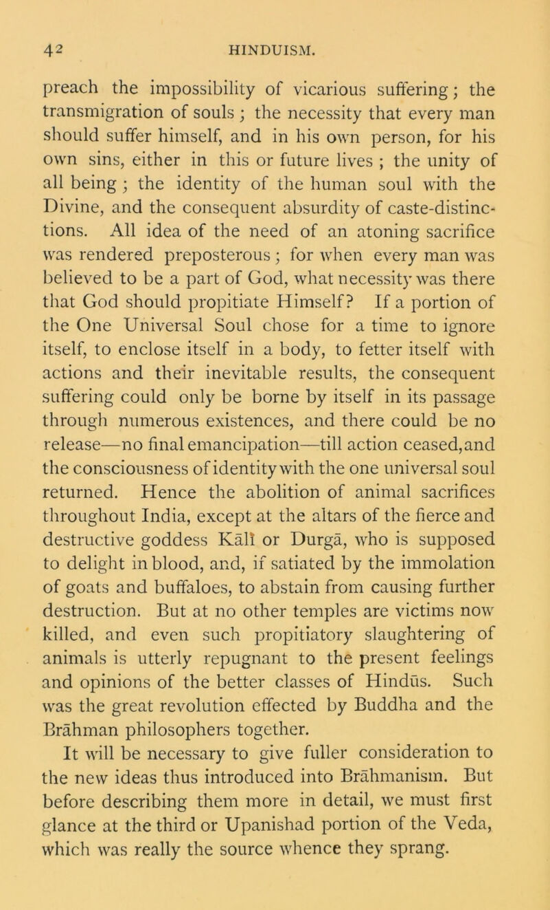preach the impossibility of vicarious suffering; the transmigration of souls ; the necessity that every man should suffer himself, and in his own person, for his own sins, either in this or future lives ; the unity of all being ; the identity of the human soul with the Divine, and the consequent absurdity of caste-distinc- tions. All idea of the need of an atoning sacrifice was rendered preposterous ; for when every man was believed to be a part of God, what necessity was there that God should propitiate Himself? If a portion of the One Universal Soul chose for a time to ignore itself, to enclose itself in a body, to fetter itself with actions and their inevitable results, the consequent suffering could only be borne by itself in its passage through numerous existences, and there could be no release—no final emancipation—till action ceased,and the consciousness of identity with the one universal soul returned. Hence the abolition of animal sacrifices throughout India, except at the altars of the fierce and destructive goddess Kail or Durga, who is supposed to delight in blood, and, if satiated by the immolation of goats and buffaloes, to abstain from causing further destruction. But at no other temples are victims now killed, and even such propitiatory slaughtering of animals is utterly repugnant to the present feelings and opinions of the better classes of Hindus. Such was the great revolution effected by Buddha and the Brahman philosophers together. It will be necessary to give fuller consideration to the new ideas thus introduced into Brahmanism. But before describing them more in detail, we must first glance at the third or Upanishad portion of the Veda, which was really the source whence they sprang.