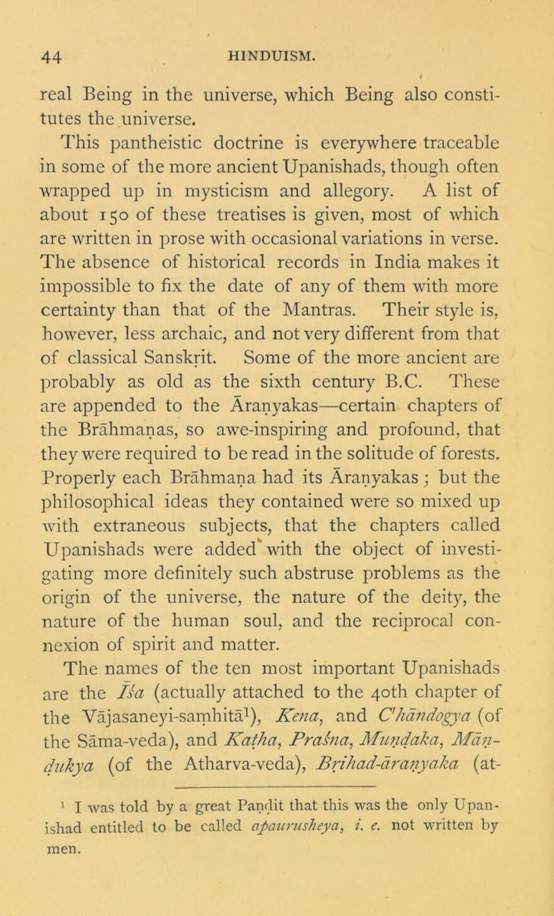 real Being in the universe, which Being also consti- tutes the universe. This pantheistic doctrine is everywhere traceable in some of the more ancient Upanishads, though often wrapped up in mysticism and allegory. A list of about 150 of these treatises is given, most of which are written in prose with occasional variations in verse. The absence of historical records in India makes it impossible to fix the date of any of them with more certainty than that of the Mantras. Their style is, however, less archaic, and not very different from that of classical Sanskrit. Some of the more ancient are probably as old as the sixth century B.C. These are appended to the Aranyakas—certain chapters of the Brahmanas, so awe-inspiring and profound, that they were required to be read in the solitude of forests. Properly each Brahmana had its Aranyakas; but the philosophical ideas they contained were so mixed up with extraneous subjects, that the chapters called Upanishads were added'with the object of investi- gating more definitely such abstruse problems as the origin of the universe, the nature of the deity, the nature of the human soul, and the reciprocal con- nexion of spirit and matter. The names of the ten most important Upanishads are the Isa (actually attached to the 40th chapter of the Vajasaneyi-samhita1), Kena, and C'handogya (of the Sama-veda), and Katha, Prasna, Muiidaka, Man- dukya (of the Atharva-veda), Brihad-draiiyaka (at- 1 I was told by a great Pandit that this was the only Upan- ishad entitled to be called apaurusheya, i. e. not written by men.