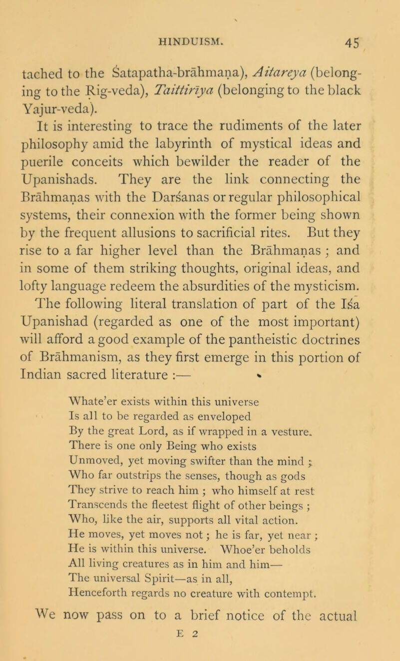 tached to the Satapatha-brahmana), Aitareya (belong- ing to the Rig-veda), Taittirlya (belonging to the black Yajur-veda). It is interesting to trace the rudiments of the later philosophy amid the labyrinth of mystical ideas and puerile conceits which bewilder the reader of the Upanishads. They are the link connecting the Brahmanas Avith the Darsanas or regular philosophical systems, their connexion with the former being shown by the frequent allusions to sacrificial rites. But they rise to a far higher level than the Brahmanas ; and in some of them striking thoughts, original ideas, and lofty language redeem the absurdities of the mysticism. The following literal translation of part of the Isa Upanishad (regarded as one of the most important) will afford a good example of the pantheistic doctrines of Brahmanism, as they first emerge in this portion of Indian sacred literature :— * Whate’er exists within this universe Is all to be regarded as enveloped By the great Lord, as if wrapped in a vesture. There is one only Being who exists Unmoved, yet moving swifter than the mind ; Who far outstrips the senses, though as gods They strive to reach him ; who himself at rest Transcends the fleetest flight of other beings ; Who, like the air, supports all vital action. He moves, yet moves not; he is far, yet near ; He is within this universe. Whoe’er beholds All living creatures as in him and him— The universal Spirit—as in all, Henceforth regards no creature with contempt. We now pass on to a brief notice of the actual E 2