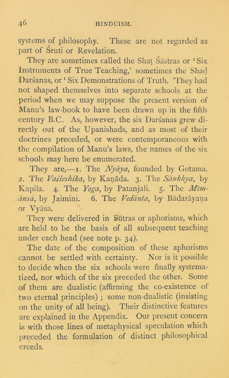 systems of philosophy. These are not regarded as part of Sruti or Revelation. They are sometimes called the Shat Sastras or ‘ Six Instruments of True Teaching,’ sometimes the Shad Darsanas, or ‘ Six Demonstrations of Truth. ’They had not shaped themselves into separate schools at the period when we may suppose the present version of Manu’s law-book to have been drawn up in the fifth century B.C. As, however, the six Darsanas grew di- rectly out of the Upanishads, and as most of their doctrines preceded, or were contemporaneous with the compilation of Manu’s laws, the names of the six schools may here be enumerated. They are,—i. The Nydya, founded by Gotama. 2. The VaisesZiika, by Kanada. 3. The Sankhya, by Kapila. 4. The Yoga, by Patanjali. 5. The Mlm- dnsd, by Jaimini. 6. The Vedanta, by Badarayana or Vyasa. They were delivered in Sutras or aphorisms, which are held to be the basis of all subsequent teaching under each head (see note p. 34). The date of the composition of these aphorisms cannot be settled with certainty. Nor is it possible to decide when the six schools were finally systema- tized, nor which of the six preceded the other. Some of them are dualistic (affirming the co-existence of two eternal principles) ; some non-dualistic (insisting on the unity of all being). Their distinctive features are explained in the Appendix. Our present concern is with those lines of metaphysical speculation which preceded the formulation of distinct philosophical creeds.