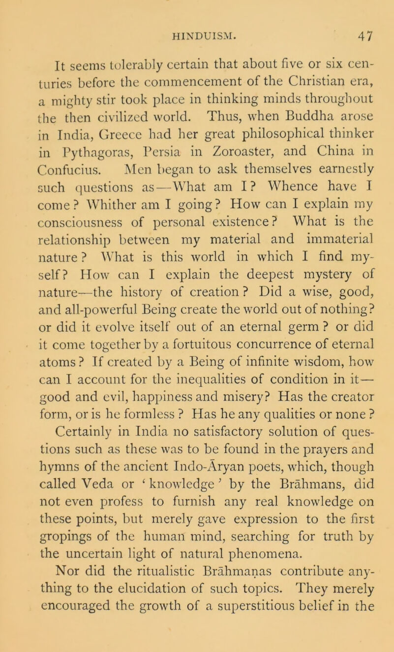 It seems tolerably certain that about five or six cen- turies before the commencement of the Christian era, a mighty stir took place in thinking minds throughout the then civilized world. Thus, when Buddha arose in India, Greece had her great philosophical thinker in Pythagoras, Persia in Zoroaster, and China in Confucius. Men began to ask themselves earnestly such questions as—What am I? Whence have I come? Whither am I going? How can I explain my consciousness of personal existence ? What is the relationship between my material and immaterial nature ? What is this world in which I find my- self? How can I explain the deepest mystery of nature—the history of creation ? Did a wise, good, and all-powerful Being create the world out of nothing? or did it evolve itself out of an eternal germ ? or did it come together by a fortuitous concurrence of eternal atoms ? If created by a Being of infinite wisdom, how can I account for the inequalities of condition in it— good and evil, happiness and misery? Has the creator form, or is he formless ? Has he any qualities or none ? Certainly in India no satisfactory solution of ques- tions such as these was to be found in the prayers and hymns of the ancient Indo-Aryan poets, which, though called Veda or ‘knowledge' by the Brahmans, did not even profess to furnish any real knowledge on these points, but merely gave expression to the first gropings of the human mind, searching for truth by the uncertain light of natural phenomena. Nor did the ritualistic Brahmanas contribute any- thing to the elucidation of such topics. They merely encouraged the growth of a superstitious belief in the