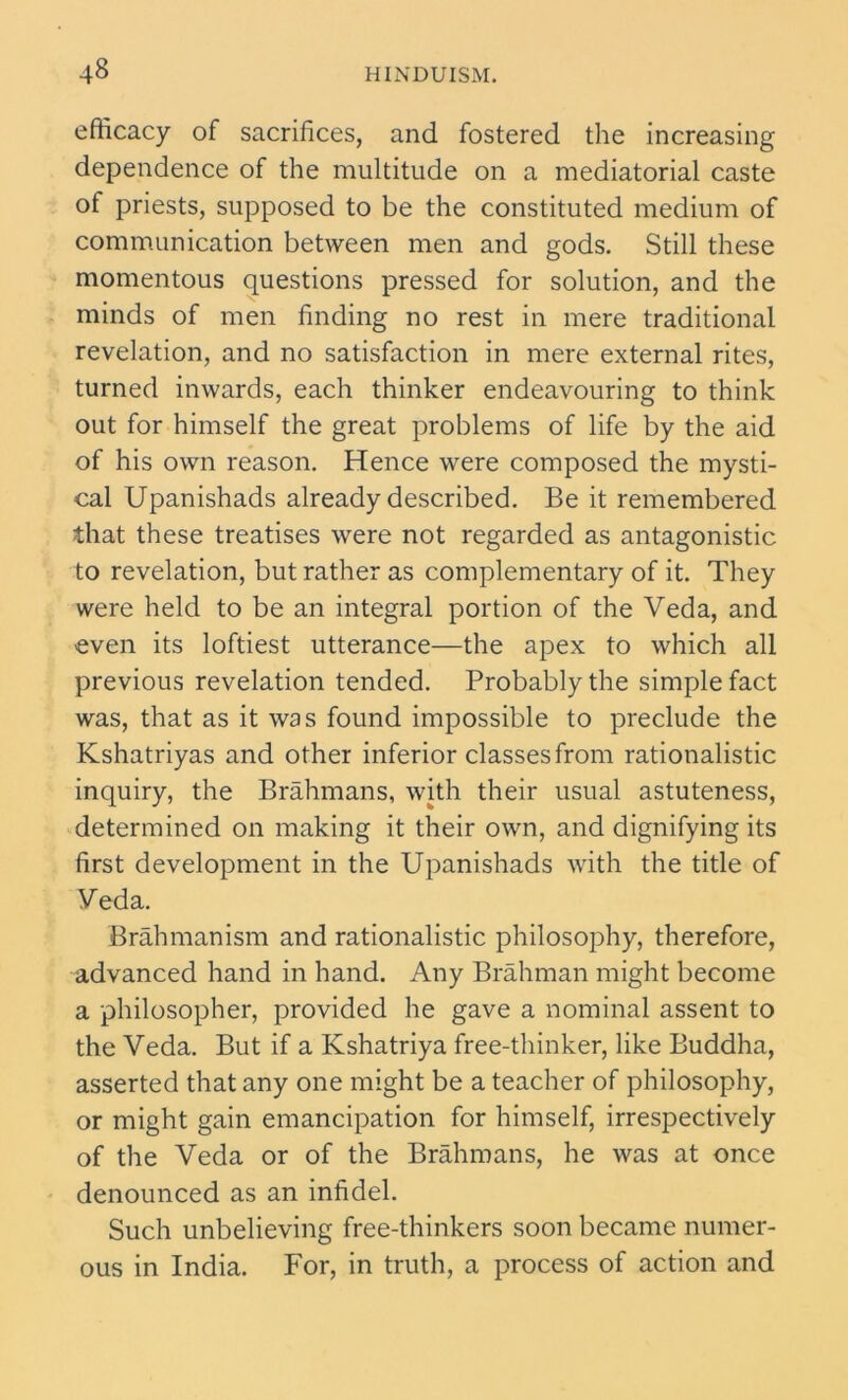 efficacy of sacrifices, and fostered the increasing dependence of the multitude on a mediatorial caste of priests, supposed to be the constituted medium of communication between men and gods. Still these momentous questions pressed for solution, and the minds of men finding no rest in mere traditional revelation, and no satisfaction in mere external rites, turned inwards, each thinker endeavouring to think out for himself the great problems of life by the aid of his own reason. Hence were composed the mysti- cal Upanishads already described. Be it remembered that these treatises were not regarded as antagonistic to revelation, but rather as complementary of it. They were held to be an integral portion of the Veda, and even its loftiest utterance—the apex to which all previous revelation tended. Probably the simple fact was, that as it was found impossible to preclude the Kshatriyas and other inferior classes from rationalistic inquiry, the Brahmans, with their usual astuteness, determined on making it their own, and dignifying its first development in the Upanishads with the title of Veda. Brahmanism and rationalistic philosophy, therefore, advanced hand in hand. Any Brahman might become a philosopher, provided he gave a nominal assent to the Veda. But if a Kshatriya free-thinker, like Buddha, asserted that any one might be a teacher of philosophy, or might gain emancipation for himself, irrespectively of the Veda or of the Brahmans, he was at once denounced as an infidel. Such unbelieving free-thinkers soon became numer- ous in India. For, in truth, a process of action and