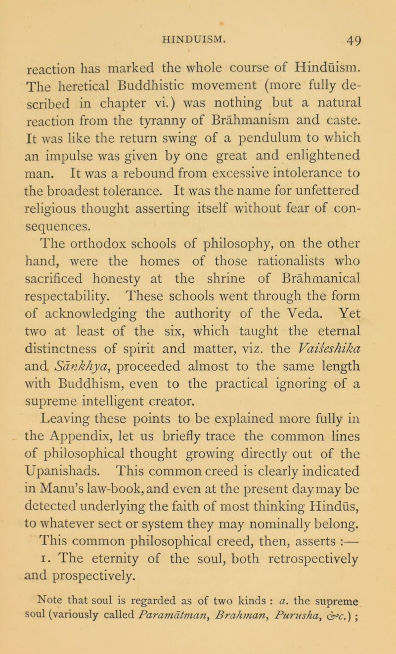 reaction has marked the whole course of Hinduism. The heretical Buddhistic movement (more fully de- scribed in chapter vi.) was nothing but a natural reaction from the tyranny of Brahmanism and caste. It was like the return swing of a pendulum to which an impulse was given by one great and enlightened man. It was a rebound from excessive intolerance to the broadest tolerance. It was the name for unfettered religious thought asserting itself without fear of con- sequences. The orthodox schools of philosophy, on the other hand, were the homes of those rationalists who sacrificed honesty at the shrine of Brahmanical respectability. These schools went through the form of acknowledging the authority of the Veda. Yet two at least of the six, which taught the eternal distinctness of spirit and matter, viz. the Vaiseshika and SankJiya, proceeded almost to the same length with Buddhism, even to the practical ignoring of a supreme intelligent creator. Leaving these points to be explained more fully in the Appendix, let us briefly trace the common lines of philosophical thought growing directly out of the Upanishads. This common creed is clearly indicated in Manu’s law-book, and even at the present day may be detected underlying the faith of most thinking Hindus, to whatever sect or system they may nominally belong. This common philosophical creed, then, asserts :— i. The eternity of the soul, both retrospectively and prospectively. Note that soul is regarded as of two kinds : a. the supreme soul (variously called Paramatman, Brahman, Purusha, q^c. ) ;
