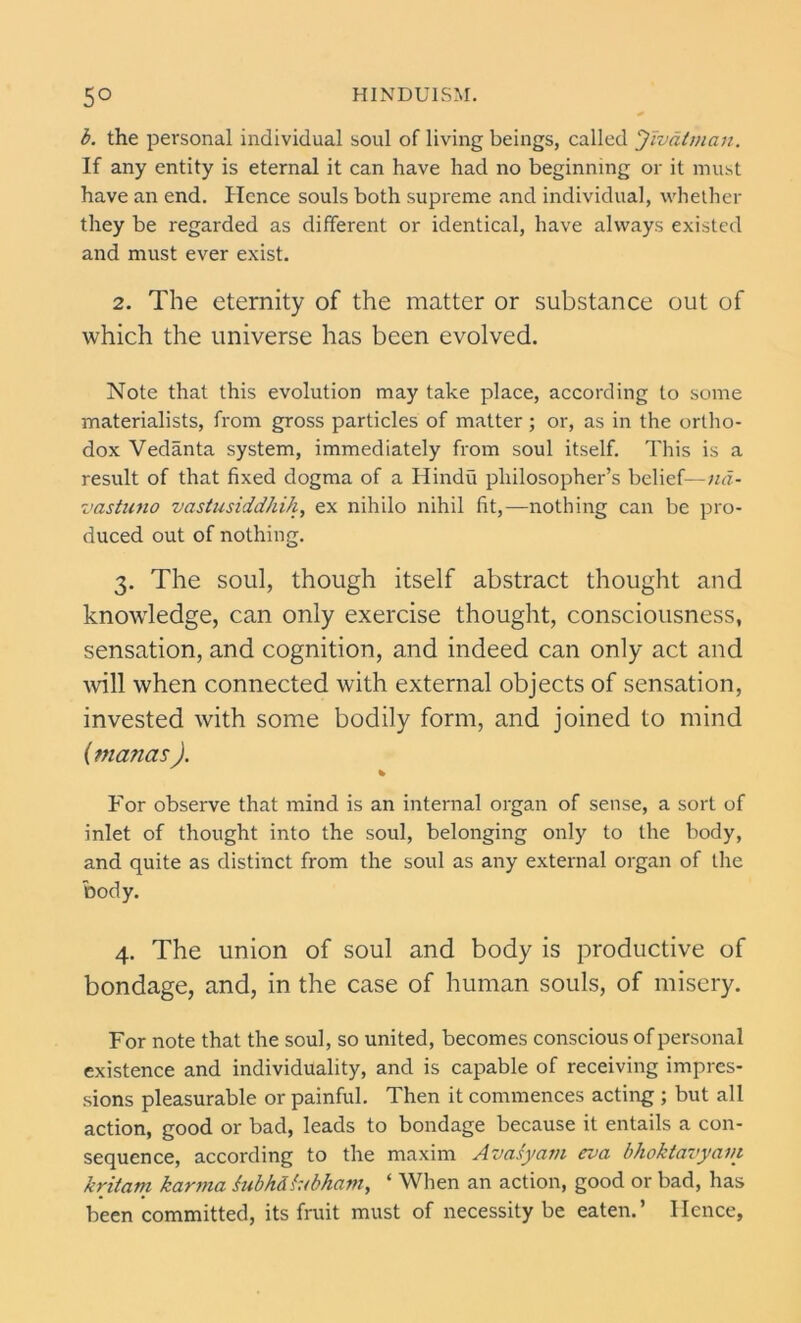 b. the personal individual soul of living beings, called Jivatman. If any entity is eternal it can have had no beginning or it must have an end. Hence souls both supreme and individual, whether they be regarded as different or identical, have always existed and must ever exist. 2. The eternity of the matter or substance out of which the universe has been evolved. Note that this evolution may take place, according to some materialists, from gross particles of matter; or, as in the ortho- dox Vedanta system, immediately from soul itself. This is a result of that fixed dogma of a Hindu philosopher’s belief—nd- vastuno vastusiddhih, ex nihilo nihil fit,—nothing can be pro- duced out of nothing. 3. The soul, though itself abstract thought and knowledge, can only exercise thought, consciousness, sensation, and cognition, and indeed can only act and will when connected with external objects of sensation, invested with some bodily form, and joined to mind {vianas ). % For observe that mind is an internal organ of sense, a sort of inlet of thought into the soul, belonging only to the body, and quite as distinct from the soul as any external organ of the body. 4. The union of soul and body is productive of bondage, and, in the case of human souls, of misery. For note that the soul, so united, becomes conscious of personal existence and individuality, and is capable of receiving impres- sions pleasurable or painful. Then it commences acting ; but all action, good or bad, leads to bondage because it entails a con- sequence, according to the maxim Avasyam eva bhoktavyain kritam karma hibkdhbham, ‘ When an action, good or bad, has been committed, its fruit must of necessity be eaten.’ Hence,