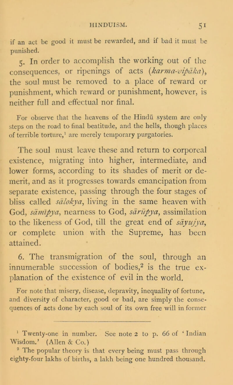 if an act be good it must be rewarded, and if bad it must be punished. 5. In order to accomplish the working out of the consequences, or ripenings of acts (karma-vipdka), the soul must be removed to a place of reward or punishment, which reward or punishment, however, is neither full and effectual nor final. For observe that the heavens of the Hindu system are only steps on the road to final beatitude, and the hells, though places of terrible torture,1 are merely temporary purgatories. The soul must leave these and return to corporeal existence, migrating into higher, intermediate, and lower forms, according to its shades of merit or de- merit, and as it progresses towards emancipation from separate existence, passing through the four stages of bliss called sdlokya, living in the same heaven with God, saniipya, nearness to God, sarupya, assimilation to the likeness of God, till the great end of sdyujya, or complete union with the Supreme, has been attained. 6. The transmigration of the soul, through an innumerable succession of bodies,2 is the true ex- planation of the existence of evil in the world. For note that misery, disease, depravity, inequality of fortune, and diversity of character, good or bad, are simply the conse- quences of acts done by each soul of its own free will in former 1 Twenty-one in number. See note 2 to p. 66 of ‘Indian Wisdom.’ (Allen & Co.) 2 The popular theory is that every being must pass through eighty-four lakhs of births, a lakh being one hundred thousand.