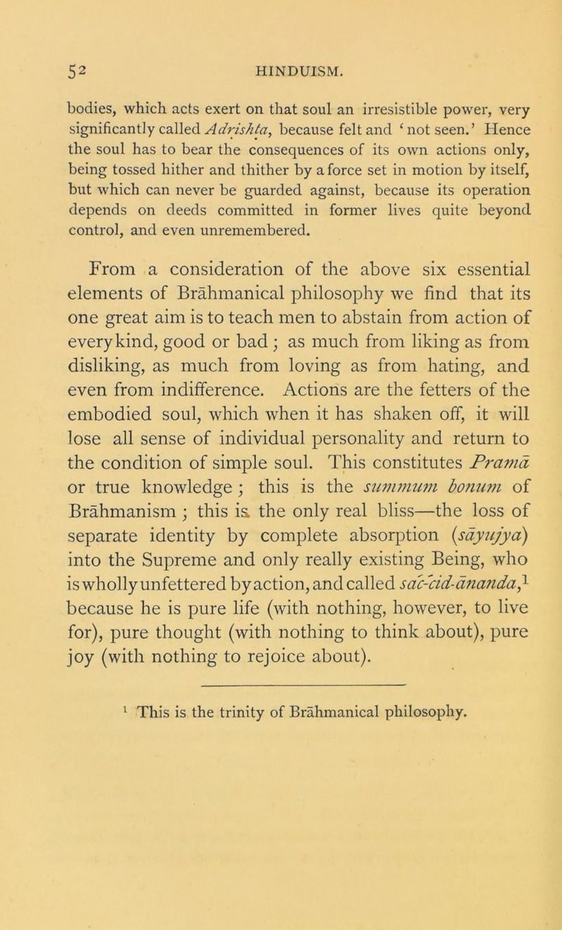 bodies, which acts exert on that soul an irresistible power, very significantly called Adrishta, because felt and ‘not seen.’ Hence the soul has to bear the consequences of its own actions only, being tossed hither and thither by a force set in motion by itself, but which can never be guarded against, because its operation depends on deeds committed in former lives quite beyond control, and even unremembered. From a consideration of the above six essential elements of Brahmanical philosophy we find that its one great aim is to teach men to abstain from action of every kind, good or bad ; as much from liking as from disliking, as much from loving as from hating, and even from indifference. Actions are the fetters of the embodied soul, which when it has shaken off, it will lose all sense of individual personality and return to the condition of simple soul. This constitutes Prama or true knowledge ; this is the summum bonum of Brahmanism ; this is the only real bliss—the loss of separate identity by complete absorption (.sayujya) into the Supreme and only really existing Being, who is wholly unfettered by action, and called sac-cid-ana?ida} because he is pure life (with nothing, however, to live for), pure thought (with nothing to think about), pure joy (with nothing to rejoice about). 1 This is the trinity of Brahmanical philosophy.