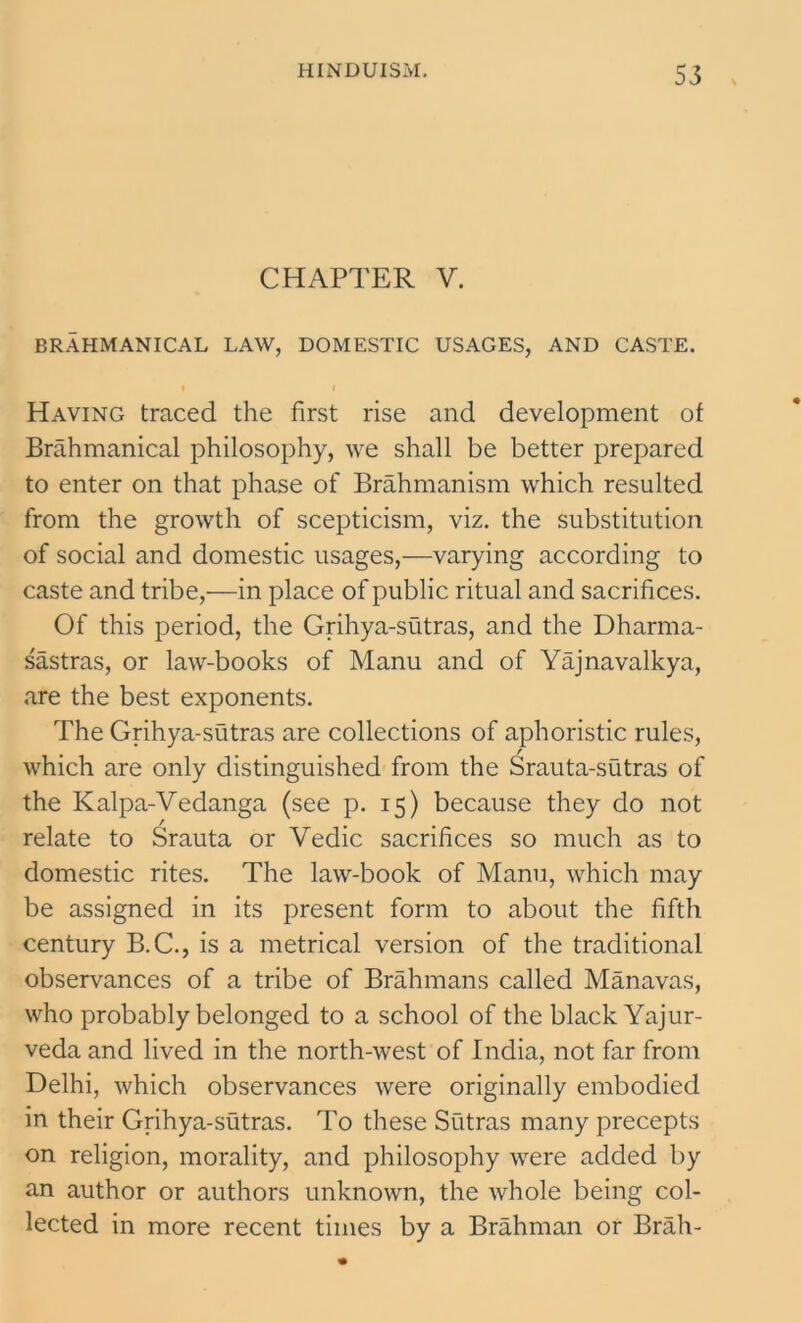 CHAPTER V. BRAHMANICAL LAW, DOMESTIC USAGES, AND CASTE. Having traced the first rise and development of Brahmanical philosophy, we shall be better prepared to enter on that phase of Brahmanism which resulted from the growth of scepticism, viz. the substitution of social and domestic usages,—varying according to caste and tribe,—in place of public ritual and sacrifices. Of this period, the Grihya-sutras, and the Dharma- sastras, or law-books of Manu and of Yajnavalkya, are the best exponents. The Grihya-sutras are collections of aphoristic rules, which are only distinguished from the Srauta-sutras of the Kalpa-Vedanga (see p. 15) because they do not relate to Srauta or Vedic sacrifices so much as to domestic rites. The law-book of Manu, which may be assigned in its present form to about the fifth century B.C., is a metrical version of the traditional observances of a tribe of Brahmans called Manavas, who probably belonged to a school of the black Yajur- veda and lived in the north-west of India, not far from Delhi, which observances were originally embodied in their Grihya-sutras. To these Sutras many precepts on religion, morality, and philosophy were added by an author or authors unknown, the whole being col- lected in more recent times by a Brahman or Brah-