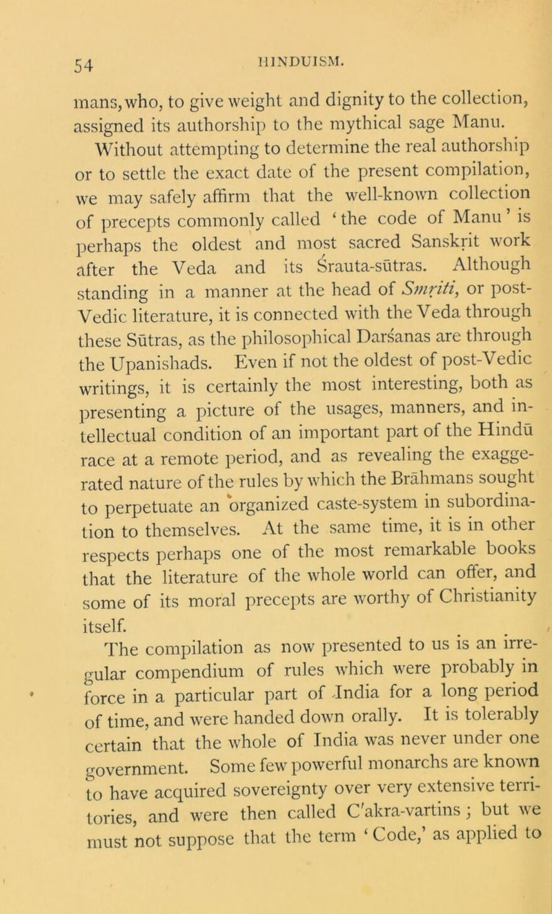 mans, who, to give weight and dignity to the collection, assigned its authorship to the mythical sage Manu. Without attempting to determine the real authorship or to settle the exact date of the present compilation, we may safely affirm that the well-known collection of precepts commonly called ‘ the code of Manu ’ is perhaps the oldest and most sacred Sanskrit work after the Veda and its Srauta-sutras. Although standing in a manner at the head of Smriti, or post- Vedic literature, it is connected with the Veda through these Sutras, as the philosophical Darsanas are through the Upanishads. Even if not the oldest of post-Vedic writings, it is certainly the most interesting, both as presenting a picture of the usages, manners, and in- tellectual condition of an important part of the Hindu race at a remote period, and as revealing the exagge- rated nature of the rules by which the Brahmans sought to perpetuate an organized caste-system in subordina- tion to themselves. At the same time, it is in other respects perhaps one of the most remarkable books that the literature of the whole world can offer, and some of its moral precepts are worthy of Christianity itself. The compilation as now presented to us is an irre- gular compendium of rules which were probably in force in a particular part of Jndia for a long period of time, and were handed down orally. It is tolerably certain that the whole of India was never under one government. Some few powerful monarchs aic knovn to have acquired sovereignty over very extensive terri- tories, and were then called C'akra-vartins; but we must not suppose that the term ‘ Code, as applied to