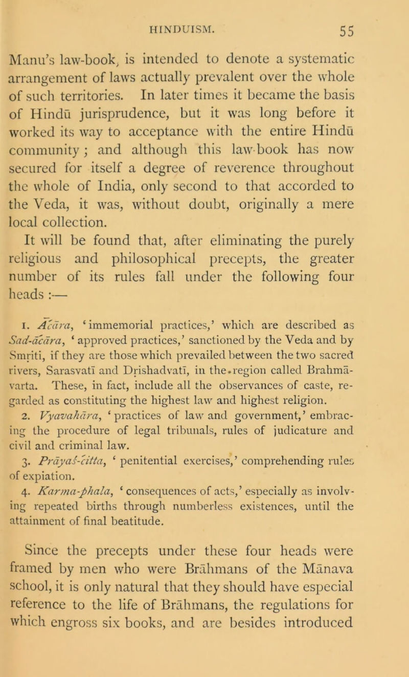 Manu’s law-book, is intended to denote a systematic arrangement of laws actually prevalent over the whole of such territories. In later times it became the basis of Hindu jurisprudence, but it was long before it worked its way to acceptance with the entire Hindu community; and although this law-book has now secured for itself a degree of reverence throughout the whole of India, only second to that accorded to the Veda, it was, without doubt, originally a mere local collection. It will be found that, after eliminating the purely religious and philosophical precepts, the greater number of its rules fall under the following four heads :— 1. Acara, ‘immemorial practices,’ which are described as Sad-acara, ‘ approved practices,’ sanctioned by the Veda and by Smriti, if they are those which prevailed between the two sacred rivers, Sarasvatl and Drishadvati, in the.region called Brahma- varta. These, in fact, include all the observances of caste, re- garded as constituting the highest law and highest religion. 2. Vyavahdra, ‘practices of law and government,’embrac- ing the procedure of legal tribunals, rules of judicature and civil and criminal law. 3. PrayaS-citta, ‘ penitential exercises,’ comprehending rules of expiation. 4. Karma-phala, ‘ consequences of acts,’ especially as involv- ing repeated births through numberless existences, until the attainment of final beatitude. Since the precepts under these four heads were framed by men who were Brahmans of the Manava school, it is only natural that they should have especial reference to the life of Brahmans, the regulations for which engross six books, and are besides introduced