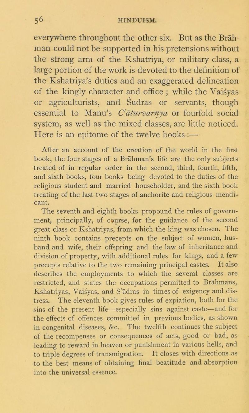 everywhere throughout the other six. But as the Brah- man could not be supported in his pretensions without the strong arm of the Kshatriya, or military class, a large portion of the work is devoted to the definition of the Kshatriya’s duties and an exaggerated delineation of the kingly character and office ; while the Vaisyas or agriculturists, and Sudras or servants, though essential to Manu’s C'aturvarnya or fourfold social system, as well as the mixed classes, are little noticed. Here is an epitome of the twelve books-:— After an account of the creation of the world in the first book, the four stages of a Brahman’s life are the only subjects treated of in regular order in the second, third, fourth, fifth, and sixth books, four books being devoted to the duties of the religious student and married householder, and the sixth book treating of the last two stages of anchorite and religious mendi- cant. The seventh and eighth books propound the rules of govern- ment, principally, of course, for the guidance of the second great class or Kshatriyas, from which the king was chosen. The ninth book contains precepts on the subject of women, hus- band and wife, their offspring and the law of inheritance and division of property, with additional rules for kings, and a few precepts relative to the two remaining principal castes. It also describes the employments to which the several classes are restricted, and states the occupations permitted to Brahmans, Kshatriyas, Vaisyas, and S'udras in times of exigency and dis- tress. The eleventh book gives rules of expiation, both for the sins of the present life—especially sins against caste—and for the effects of offences committed in previous bodies, as shown in congenital diseases, &c. The twelfth continues the subject of the recompenses or consequences of acts, good or bad, as leading to reward in heaven or punishment in various hells, and to triple degrees of transmigration. It closes with directions as to the best means of obtaining final beatitude and absorption into the universal essence.