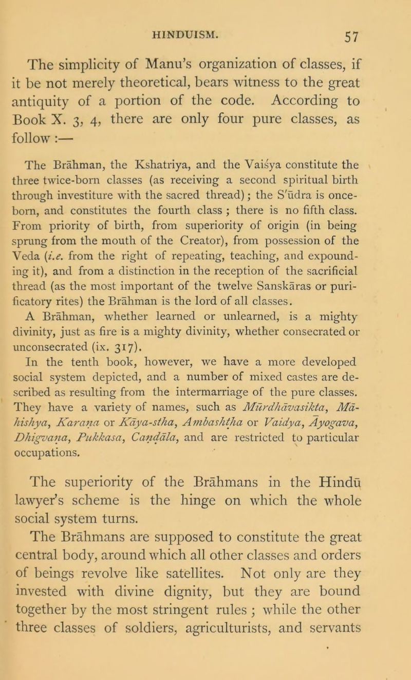 The simplicity of Manu’s organization of classes, if it be not merely theoretical, bears witness to the great antiquity of a portion of the code. According to Book X. 3, 4, there are only four pure classes, as follow :— The Brahman, the Kshatriya, and the Vaisya constitute the three twice-born classes (as receiving a second spiritual birth through investiture with the sacred thread); the S'udra is once- born, and constitutes the fourth class ; there is no fifth class. From priority of birth, from superiority of origin (in being sprung from the mouth of the Creator), from possession of the Veda (i.e. from the right of repeating, teaching, and expound- ing it), and from a distinction in the reception of the sacrificial thread (as the most important of the twelve Sanskaras or puri- ficatory rites) the Brahman is the lord of all classes. A Brahman, whether learned or unlearned, is a mighty divinity, just as fire is a mighty divinity, whether consecrated or unconsecrated (ix. 317). In the tenth book, however, we have a more developed social system depicted, and a number of mixed castes are de- scribed as resulting from the intermarriage of the pure classes. They have a variety of names, such as Miirdhdvasikta, Md- hishya, Karana or Kciya-stha, A mbashtha or Vaidva, Ayogava, Dhigvana, Pukkasa, Candala, and are restricted to particular occupations. The superiority of the Brahmans in the Hindu lawyer’s scheme is the hinge on which the whole social system turns. The Brahmans are supposed to constitute the great central body, around which all other classes and orders of beings revolve like satellites. Not only are they invested with divine dignity, but they are bound together by the most stringent rules ; while the other three classes of soldiers, agriculturists, and servants