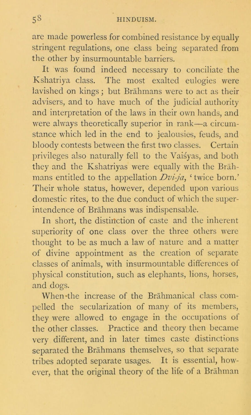 are made powerless for combined resistance by equally stringent regulations, one class being separated from the other by insurmountable barriers. It was found indeed necessary to conciliate the Kshatriya class. The most exalted eulogies were lavished on kings; but Brahmans were to act as their advisers, and to have much of the judicial authority and interpretation of the laws in their own hands, and were always theoretically superior in rank—a circum- stance which led in the end to jealousies, feuds, and bloody contests between the first two classes. Certain privileges also naturally fell to the Vaisyas, and both they and the Kshatriyas were equally with the Brah- mans entitled to the appellation Dvi-jct, ‘ twice born.’ Their whole status, however, depended upon various domestic rites, to the due conduct of which the super- intendence of Brahmans was indispensable. In short, the distinction of caste and the inherent superiority of one class over the three others were thought to be as much a law of nature and a matter of divine appointment as the creation of separate classes of animals, with insurmountable differences of physical constitution, such as elephants, lions, horses, and dogs. When-the increase of the Brahmanical class com- pelled the secularization of many of its members, they were allowed to engage in the occupations of the other classes. Practice and theory then became very different, and in later times caste distinctions separated the Brahmans themselves, so that separate tribes adopted separate usages. It is essential, how- ever, that the original theory of the life of a Brahman