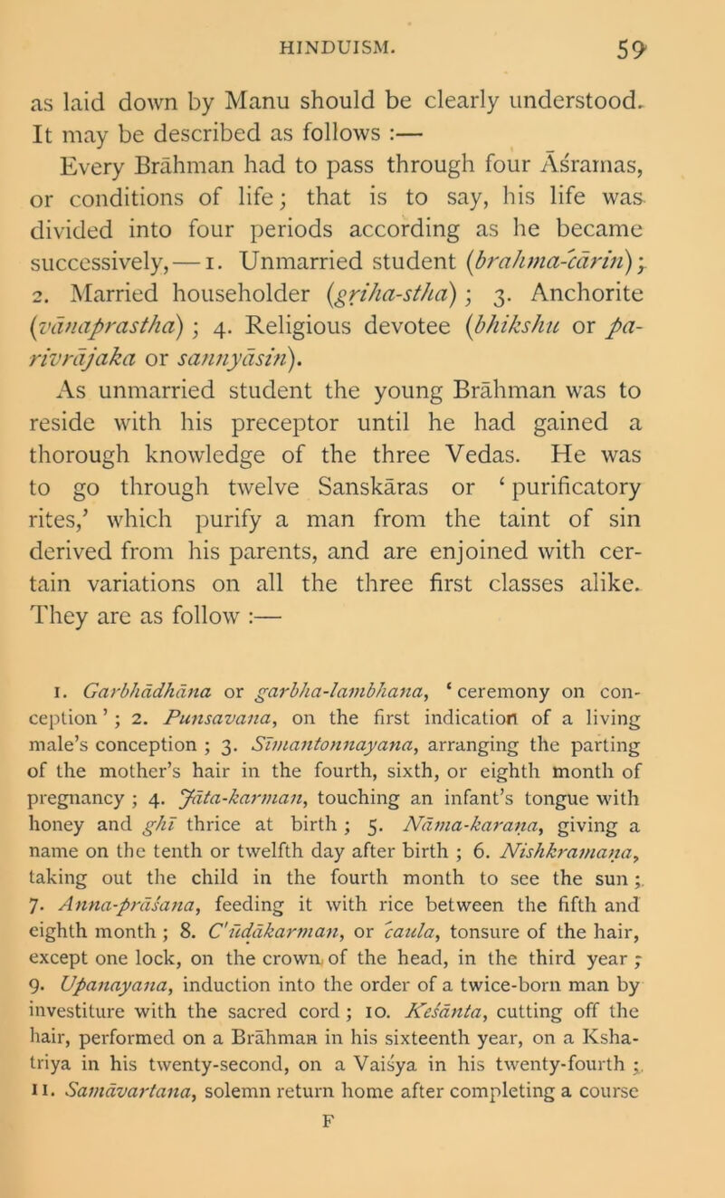 as laid down by Manu should be clearly understood. It may be described as follows :— Every Brahman had to pass through four Asrarnas, or conditions of life; that is to say, his life was divided into four periods according as he became successively, — i. Unmarried student (braJima-carin) y 2. Married householder (griha-stha); 3. Anchorite (vdnaprastha); 4. Religious devotee (bhikshu or pa- rivrdjaka or sannydsin). As unmarried student the young Brahman was to reside with his preceptor until he had gained a thorough knowledge of the three Vedas. He was to go through twelve Sanskaras or ‘ purificatory rites/ which purify a man from the taint of sin derived from his parents, and are enjoined with cer- tain variations on all the three first classes alike. They are as follow :— I. Garbhddhdna or garbha-lambhana, ‘ceremony on con- ception ’; 2. Punsavana, on the first indication of a living male’s conception ; 3. Simantonnayana, arranging the parting of the mother’s hair in the fourth, sixth, or eighth month of pregnancy ; 4. Jdta-karman, touching an infant’s tongue with honey and gki thrice at birth ; 5. Ndma-karana, giving a name on the tenth or twelfth day after birth ; 6. Nishkramana, taking out the child in the fourth month to see the sun 7. Anna-prdsana, feeding it with rice between the fifth and eighth month ; 8. C'iidakarman, or caula, tonsure of the hair, except one lock, on the crown, of the head, in the third year ; 9. Upanayana, induction into the order of a twice-born man by investiture with the sacred cord ; 10. Kesanta, cutting off the hair, performed on a Brahman in his sixteenth year, on a Ksha- triya in his twenty-second, on a Vaisya in his twenty-fourth n. Samdvariana, solemn return home after completing a course F