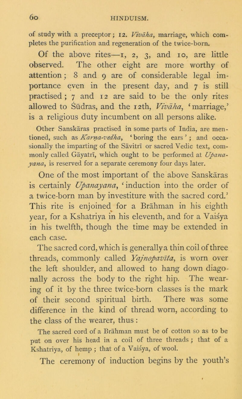 of study with a preceptor; 12. Vivaha, marriage, which com- pletes the purification and regeneration of the twice-born. Of the above rites—1, 2, 3, and 10, are little observed. The other eight are more worthy of attention; 8 and 9 are of considerable legal im- portance even in the present day, and 7 is still practised ; 7 and 12 are said to be the only rites allowed to Sudras, and the 12th, Vivaha, ‘marriage,’ is a religious duty incumbent on all persons alike. Other Sanskaras practised in some parts of India, are men- tioned, such as Karna-vedha, ‘ boring the ears ’ ; and occa- sionally the imparting of the Savitri or sacred Vedic text, com- monly called Gayatri, which ought to be performed at Upana- yana, is reserved for a separate ceremony four days later. One of the most important of the above Sanskaras is certainly Upanayana, ‘induction into the order of a twice-born man by investiture with the sacred cord.’ This rite is enjoined for a Brahman in his eighth year, for a Kshatriya in his eleventh, and for a Vaisya in his twelfth, though the time may be extended in each case. The sacred cord, which is generally a thin coil of three threads, commonly called Yajnopavlta, is worn over the left shoulder, and allowed to hang down diago- nally across the body to the right hip. The wear- ing of it by the three twice-born classes is the mark of their second spiritual birth. There was some difference in the kind of thread worn, according to the class of the wearer, thus : The sacred cord of a Brahman must be of cotton so as to be put on over his head in a coil of three threads ; that of a Kshatriya, of hemp ; that of a Vaisya, of wool. The ceremony of induction begins by the youth’s
