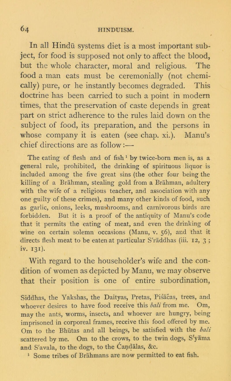 In all Hindu systems diet is a most important sub- ject, for food is supposed not only to affect the blood, but the whole character, moral and religious. The food a man eats must be ceremonially (not chemi- cally) pure, or he instantly becomes degraded. This doctrine has been carried to such a point in modern times, that the preservation of caste depends in great part on strict adherence to the rules laid down on the subject of food, its preparation, and the persons in whose company it is eaten (see chap. xi.). Manu’s chief directions are as follow:—- The eating of flesh and of fish 1 by twice-born men is, as a general rule, prohibited, the drinking of spirituous liquor is included among the five great sins (the other four being the killing of a Brahman, stealing gold from a Brahman, adultery with the wife of a religious teacher, and association with any one guilty of these crimes), and many other kinds of food, such as garlic, onions, leeks, mushrooms, and carnivorous birds are forbidden. But it is a proof of the antiquity of Manu’s code that it permits the eating of meat, and even the drinking of wine on certain solemn occasions (Manu, v. 56), and that it directs flesh meat to be eaten at particular S'raddhas (iii. 12, 3 ; iv. 131). With regard to the householder’s wife and the con- dition of women as depicted by Manu, we may observe that their position is one of entire subordination, Siddhas, the Yakshas, the Daityas, Pretas, Pisacas, trees, and whoever desires to have food receive this bali from me. Om, may the ants, worms, insects, and whoever are hungry, being imprisoned in corporeal frames, receive this food offered by me. Om to the Bhutas and all beings, be satisfied with the bali scattered by me. Om to the crows, to the twin dogs, S'yama and S'avala, to the dogs, to the dandalas, &c. 1 Some tribes of Brahmans are now permitted to eat fish.