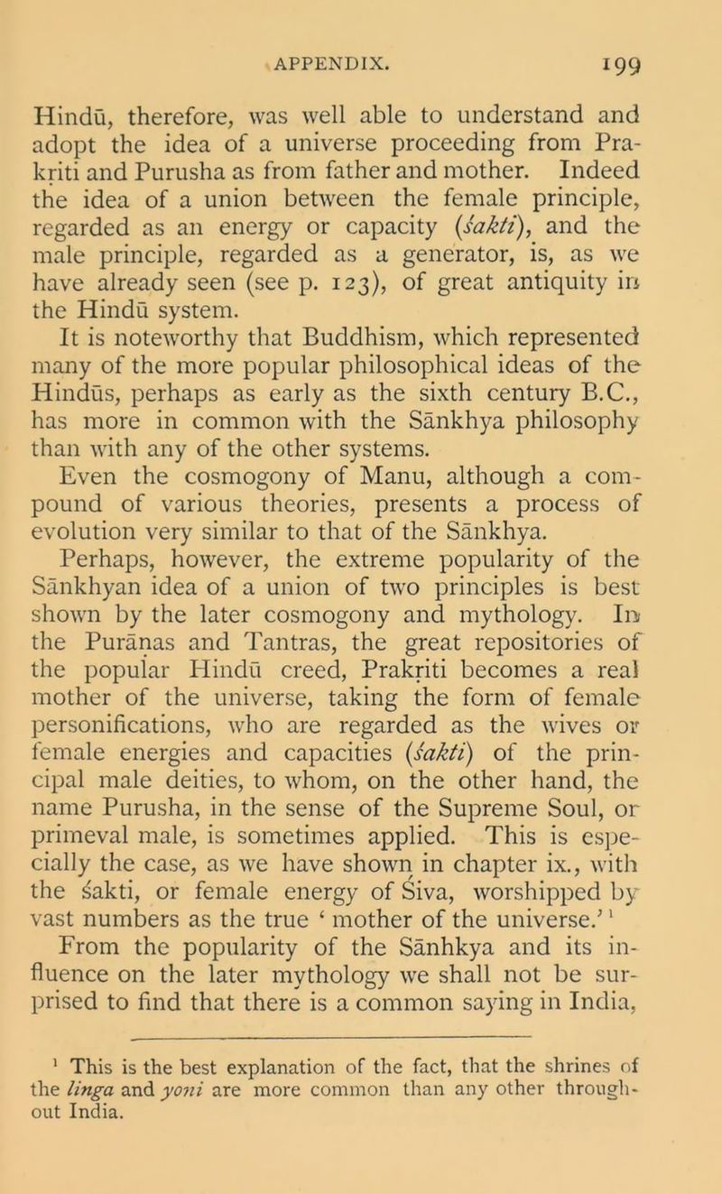 Hindu, therefore, was well able to understand and adopt the idea of a universe proceeding from Pra- kriti and Purusha as from father and mother. Indeed the idea of a union between the female principle, regarded as an energy or capacity (sakti), and the male principle, regarded as a generator, is, as we have already seen (see p. 123), of great antiquity in the Hindu system. It is noteworthy that Buddhism, which represented many of the more popular philosophical ideas of the Hindus, perhaps as early as the sixth century B.C., has more in common with the Sankhya philosophy than with any of the other systems. Even the cosmogony of Manu, although a com- pound of various theories, presents a process of evolution very similar to that of the Sankhya. Perhaps, however, the extreme popularity of the Sankhyan idea of a union of two principles is best shown by the later cosmogony and mythology. In the Puranas and Tantras, the great repositories of the popular Hindu creed, Prakriti becomes a real mother of the universe, taking the form of female personifications, who are regarded as the wives or female energies and capacities (sakti) of the prin- cipal male deities, to whom, on the other hand, the name Purusha, in the sense of the Supreme Soul, or primeval male, is sometimes applied. This is espe- cially the case, as we have shown in chapter ix., with the sakti, or female energy of Siva, worshipped by vast numbers as the true ‘ mother of the universe/1 From the popularity of the Sanhkya and its in- fluence on the later mythology we shall not be sur- prised to find that there is a common saying in India, 1 This is the best explanation of the fact, that the shrines of the linga and yoni are more common than any other through- out India.