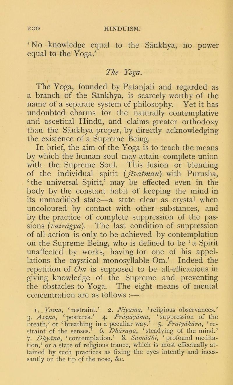 ‘ No knowledge equal to the Sankhya, no power equal to the Yoga.’ The Yoga. The Yoga, founded by Patanjali and regarded as a branch of the Sankhya, is scarcely worthy of the name of a separate system of philosophy. Yet it has undoubted, charms for the naturally contemplative and ascetical Hindu, and claims greater orthodoxy than the Sankhya proper, by directly acknowledging the existence of a Supreme Being. In brief, the aim of the Yoga is to teach the means by which the human soul may attain complete union with the Supreme Soul. This fusion or blending of the individual spirit (jivatman) with Purusha, ‘ the universal Spirit,’ may be effected even in the body by the constant habit of keeping the mind in its unmodified state—a state clear as crystal when uncoloured by contact with other substances, and by the practice of complete suppression of the pas- sions (vairagya). The last condition of suppression of all action is only to be achieved by contemplation on the Supreme Being, who is defined to be ‘ a Spirit unaffected by works, having for one of his appel- lations the mystical monosyllable Om.’ Indeed the repetition of Om is supposed to be all-efficacious in giving knowledge of the Supreme and preventing the obstacles to Yoga. The eight means of mental concentration are as follows :— I. _ Yama, ‘restraint.’ 2. Niyama, ‘religious observances.’ 3. Asana, ‘postures.’ 4. Pranayama, ‘suppression of the breath,’ or ‘breathing in a peculiar way.’ 5. Praiydhara, ‘re- straint of the senses.’ 6. Dharana, ‘steadying of the mind.’ 7. Dhydna, ‘contemplation.’ 8. Samddhi, ‘ profound medita- tion,’ or a state of religious trance, which is most effectually at- tained by such practices as fixing the eyes intently and inces- santly on the tip of the nose, &c.