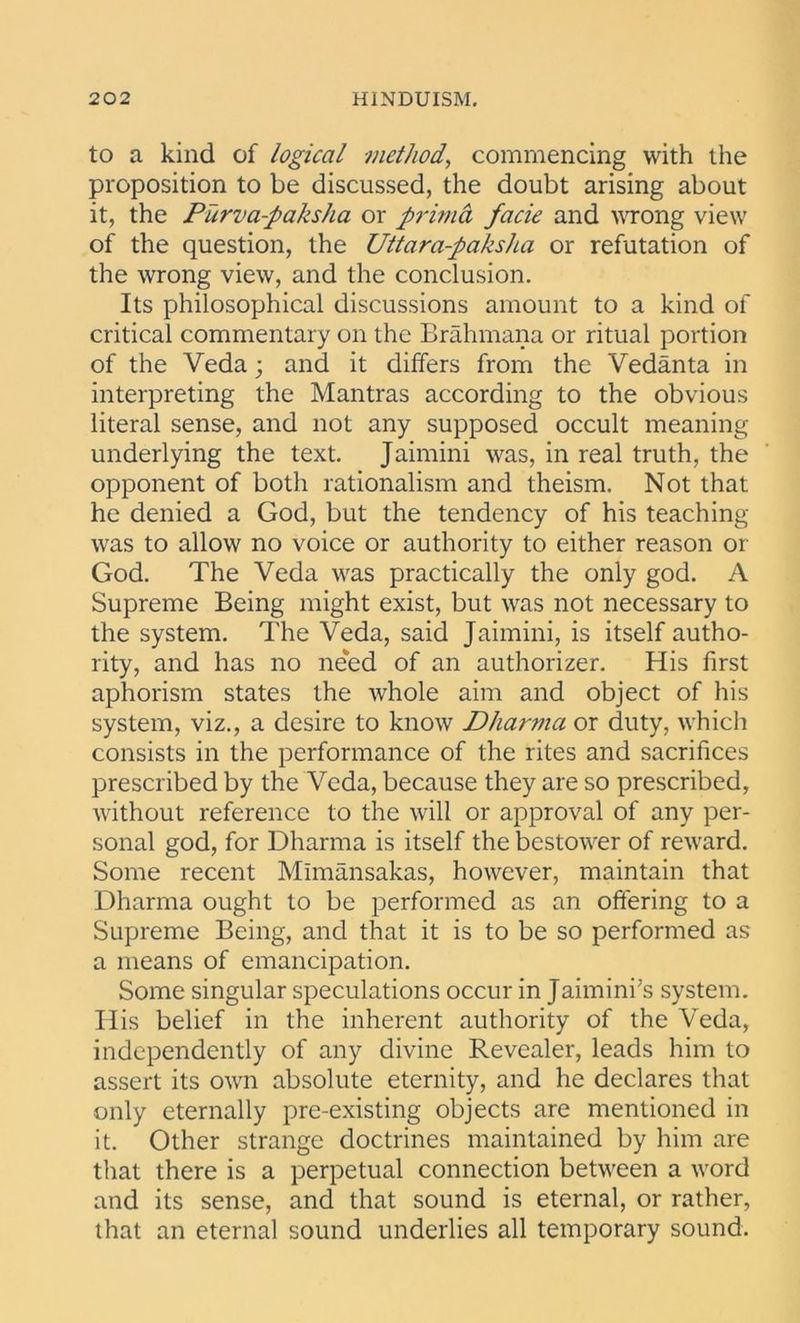 to a kind of logical method, commencing with the proposition to be discussed, the doubt arising about it, the Purva-paksha or primd facie and wrong view of the question, the Uttara-paksha or refutation of the wrong view, and the conclusion. Its philosophical discussions amount to a kind of critical commentary on the Brahmana or ritual portion of the Veda; and it differs from the Vedanta in interpreting the Mantras according to the obvious literal sense, and not any supposed occult meaning underlying the text. Jaimini was, in real truth, the opponent of both rationalism and theism. Not that he denied a God, but the tendency of his teaching was to allow no voice or authority to either reason or God. The Veda was practically the only god. A Supreme Being might exist, but was not necessary to the system. The Veda, said Jaimini, is itself autho- rity, and has no need of an authorizes His first aphorism states the tvhole aim and object of his system, viz., a desire to know Dharma or duty, which consists in the performance of the rites and sacrifices prescribed by the Veda, because they are so prescribed, without reference to the will or approval of any per- sonal god, for Dharma is itself the bestower of reward. Some recent Mimansakas, however, maintain that Dharma ought to be performed as an offering to a Supreme Being, and that it is to be so performed as a means of emancipation. Some singular speculations occur in Jaimini’s system. His belief in the inherent authority of the Veda, independently of any divine Revealer, leads him to assert its own absolute eternity, and he declares that only eternally pre-existing objects are mentioned in it. Other strange doctrines maintained by him are that there is a perpetual connection between a word and its sense, and that sound is eternal, or rather, that an eternal sound underlies all temporary sound.