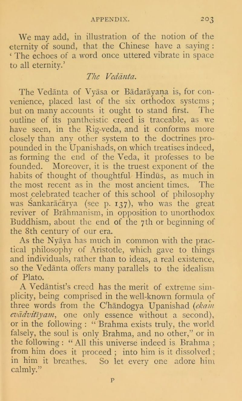 We may add, in illustration of the notion of the eternity of sound, that the Chinese have a saying : ‘ The echoes of a word once uttered vibrate in space to all eternity.’ The Vedanta. The Vedanta of Vyasa or Badarayana is, for con- venience, placed last of the six orthodox systems ; but on many accounts it ought to stand first. The outline of its pantheistic creed is traceable, as we have seen, in the Rig-veda, and it conforms more closely than any other system to the doctrines pro- pounded in the Upanishads, on which treatises indeed, as forming the end of the Veda, it professes to be founded. Moreover, it is the truest exponent of the habits of thought of thoughtful Hindus, as much in the most recent as in the most ancient times. The most celebrated teacher of this school of philosophy was Sankaracarya (sec p. 137), who was the great reviver of Brahmanism, in opposition to unorthodox Buddhism, about the end of the 7th or beginning of the 8th century of our era. As the Nyaya has much in common with the prac- tical philosophy of Aristotle, which gave to things and individuals, rather than to ideas, a real existence, so the Vedanta offers many parallels to the idealism of Plato. A Vedantist’s creed has the merit of extreme sim- plicity, being comprised in the well-known formula of three words from the C'handogya Upanishad (ckam evddvitlyam, one only essence without a second), or in the following : “ Brahma exists truly, the world falsely, the soul is only Brahma, and no other,” or in the following : “ All this universe indeed is Brahma ; from him does it proceed ; into him is it dissolved ; in him it breathes. So let every one adore him calmly.” p