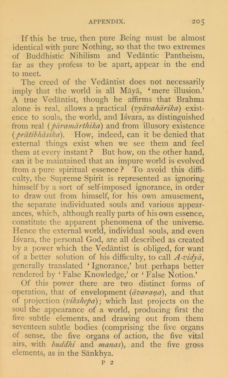 If this be true, then pure Being must be almost identical with pure Nothing, so that the two extremes of Buddhistic Nihilism and Vedantic Pantheism, far as they profess to be apart, appear in the end to meet. The creed of the Vedantist does not necessarily imply that the world is all Maya, ‘mere illusion.’ A true Vedantist, though he affirms that Brahma alone is real, allows a practical (vydvalidrika) exist- ence to souls, the world, and Isvara, as distinguished from real (pdramdrthika) and from illusory existence (prdtibhdsika). How, indeed, can it be denied that external things exist when we see them and feel them at every instant ? But how, on the other hand, can it be maintained that an impure world is evolved from a pure spiritual essence ? To avoid this diffi- culty, the Supreme Spirit is represented as ignoring himself by a sort of self-imposed ignorance, in order to draw out from himself, for his own amusement, the separate individuated souls and various appear- ances, which, although really parts of his own essence, constitute the apparent phenomena of the universe. Hence the external world, individual souls, and even Isvara, the personal God, are all described as created by a power which the Vedantist is obliged, for want of a better solution of his difficulty, to call A-vidya, generally translated ‘ Ignorance,’ but perhaps better rendered by ‘ False Knowledge,’ or ‘ False Notion.’ Of this power there are two distinct forms of operation, that of envelopment (dvarana), and that of projection (vikshepa); which last projects on the soul the appearance of a world, producing first the five subtle elements, and drawing out from them seventeen subtle bodies (comprising the five organs of sense, the five organs of action, the five vital airs, with bnddhi and manas), and the five gross elements, as in the Sankhya. p 2