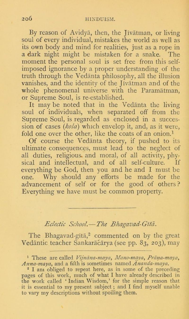 By reason of Avidya, then, the Jivatman, or living soul of every individual, mistakes the world as well as its own body and mind for realities, just as a rope in a dark night might be mistaken for a snake. The moment the personal soul is set free from this self- imposed ignorance by a proper understanding of the truth through the Vedanta philosophy, all the illusion vanishes, and the identity of the Jivatman and of the whole phenomenal universe with the Paramatman, or Supreme Soul, is re-established. It may be noted that in the Vedanta the living soul of individuals, when separated off from the Supreme Soul, is regarded as enclosed in a succes- sion of cases (kosa) which envelop it, and, as it were, fold one over the other, like the coats of an onion.1 Of course the Vedanta theory, if pushed to its ultimate consequences, must lead to the neglect of all duties, religious* and moral, of all activity, phy- sical and intellectual, and of all self-culture. If everything be God, then you and he and I must be one. Why should any efforts be made for the advancement of self or for the good of others ? Everything we have must be common property. Eclectic School.—The Bhagavad-Gita. The Bhagavad-gita,2 commented on by the great Vedantic teacher Sankaracarya (see pp. 83, 203), may 1 These are called Vijndna-maya, Mano-maya, Prana-maya, Anna-maya, and a fifth is sometimes named Ananda-maya. 2 I am obliged to repeat here, as in some of the preceding pages of this work, much of what I have already described in the work called ‘ Indian Wisdom,’ for the simple reason that it is essential to my present subject; and I find myself unable to vary my descriptions without spoiling them.