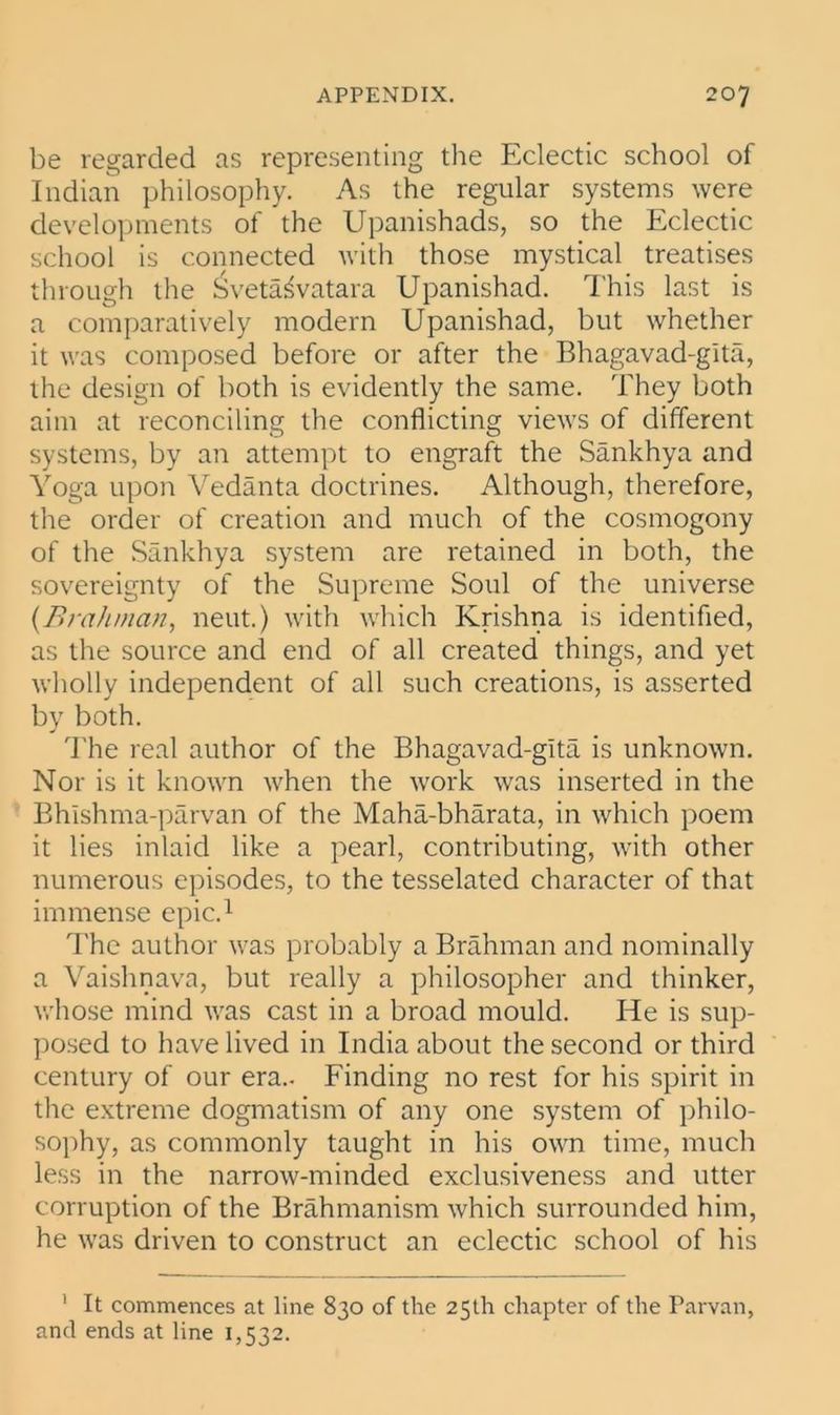 be regarded as representing the Eclectic school of Indian philosophy. As the regular systems were developments of the Upanishads, so the Eclectic school is connected with those mystical treatises through the £veta^vatara Upanishad. This last is a comparatively modern Upanishad, but whether it was composed before or after the Bhagavad-gita, the design of both is evidently the same. They both aim at reconciling the conflicting views of different systems, by an attempt to engraft the Sankhya and Yoga upon Vedanta doctrines. Although, therefore, the order of creation and much of the cosmogony of the Sankhya system are retained in both, the sovereignty of the Supreme Soul of the universe {Brahman, neut.) with which Krishna is identified, as the source and end of all created things, and yet wholly independent of all such creations, is asserted by both. The real author of the Bhagavad-gita is unknown. Nor is it known when the work was inserted in the Bhishma-parvan of the Maha-bharata, in which poem it lies inlaid like a pearl, contributing, with other numerous episodes, to the tesselated character of that immense epic.1 The author was probably a Brahman and nominally a Vaishnava, but really a philosopher and thinker, whose mind was cast in a broad mould. He is sup- posed to have lived in India about the second or third century of our era.. Finding no rest for his spirit in the extreme dogmatism of any one system of philo- sophy, as commonly taught in his own time, much less in the narrow-minded exclusiveness and utter corruption of the Brahmanism which surrounded him, he was driven to construct an eclectic school of his ' It commences at line 830 of the 25th chapter of the Parvan, and ends at line 1,532.