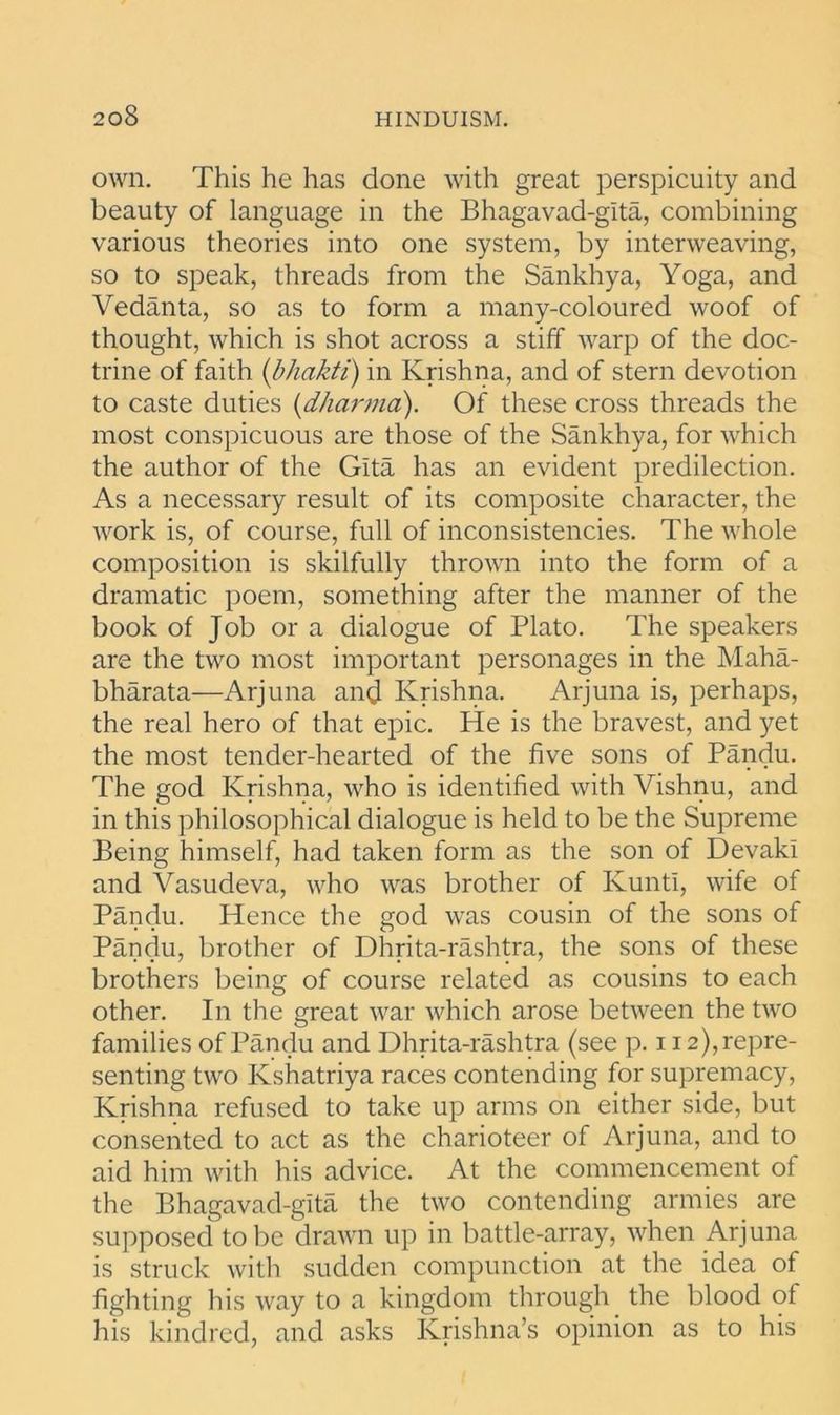 own. This he has done with great perspicuity and beauty of language in the Bhagavad-glta, combining various theories into one system, by interweaving, so to speak, threads from the Sankhya, Yoga, and Vedanta, so as to form a many-coloured woof of thought, which is shot across a stiff warp of the doc- trine of faith (bhakti) in Krishna, and of stern devotion to caste duties (dharma). Of these cross threads the most conspicuous are those of the Sankhya, for which the author of the Gita has an evident predilection. As a necessary result of its composite character, the work is, of course, full of inconsistencies. The whole composition is skilfully thrown into the form of a dramatic poem, something after the manner of the book of Job or a dialogue of Plato. The speakers are the two most important personages in the Maha- bharata—Arjuna and Krishna. Arjuna is, perhaps, the real hero of that epic. He is the bravest, and yet the most tender-hearted of the five sons of Pandu. The god Krishna, who is identified with Vishnu, and in this philosophical dialogue is held to be the Supreme Being himself, had taken form as the son of Devaki and Ahisudeva, who was brother of KuntI, wife of Pandu. Hence the god was cousin of the sons of Pandu, brother of Dhrita-rashtra, the sons of these brothers being of course related as cousins to each other. In the great war which arose between the two families of Pandu and Dhrita-rashtra (see p. 112), repre- senting two Ivshatriya races contending for supremacy, Krishna refused to take up arms on either side, but consented to act as the charioteer of Arjuna, and to aid him with his advice. At the commencement of the Bhagavad-glta the two contending armies are supposed to be drawn up in battle-array, when Arjuna is struck with sudden compunction at the idea of fighting his way to a kingdom through the blood of his kindred, and asks Krishna’s opinion as to his