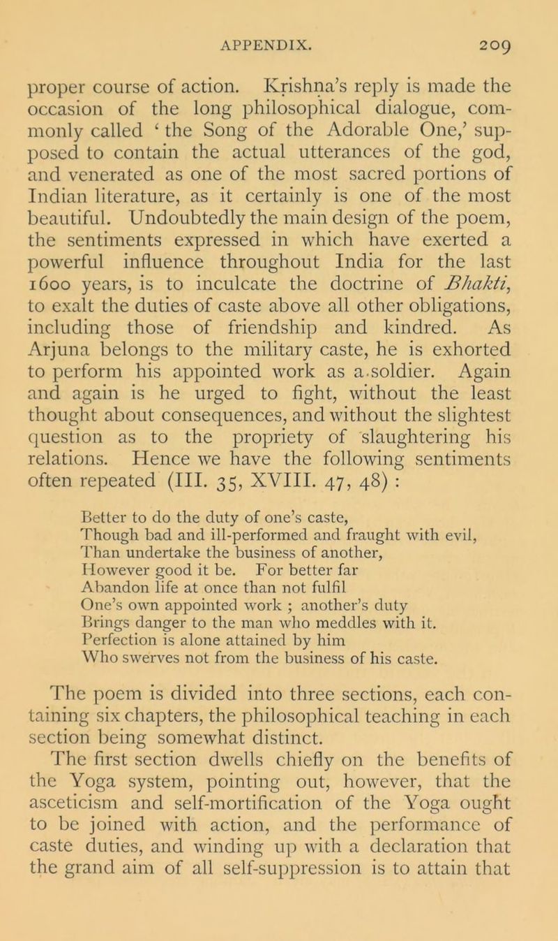 proper course of action. Krishna’s reply is made the occasion of the long philosophical dialogue, com- monly called ‘ the Song of the Adorable One,’ sup- posed to contain the actual utterances of the god, and venerated as one of the most sacred portions of Indian literature, as it certainly is one of the most beautiful. Undoubtedly the main design of the poem, the sentiments expressed in which have exerted a powerful influence throughout India for the last 1600 years, is to inculcate the doctrine of Bhakti, to exalt the duties of caste above all other obligations, including those of friendship and kindred. As Arjuna belongs to the military caste, he is exhorted to perform his appointed work as a.soldier. Again and again is he urged to fight, without the least thought about consequences, and without the slightest question as to the propriety of slaughtering his relations. Hence we have the following sentiments often repeated (III. 35, XVIII. 47, 48) : Better to do the duty of one’s caste, Though bad and ill-performed and fraught with evil, Than undertake the business of another, However good it be. For better far Abandon life at once than not fulfil One’s own appointed work ; another’s duty Brings danger to the man who meddles with it. Perfection is alone attained by him Who swerves not from the business of his caste. The poem is divided into three sections, each con- taining six chapters, the philosophical teaching in each section being somewhat distinct. The first section dwells chiefly on the benefits of the Yoga system, pointing out, however, that the asceticism and self-mortification of the Yoga ought to be joined with action, and the performance of caste duties, and winding up with a declaration that the grand aim of all self-suppression is to attain that