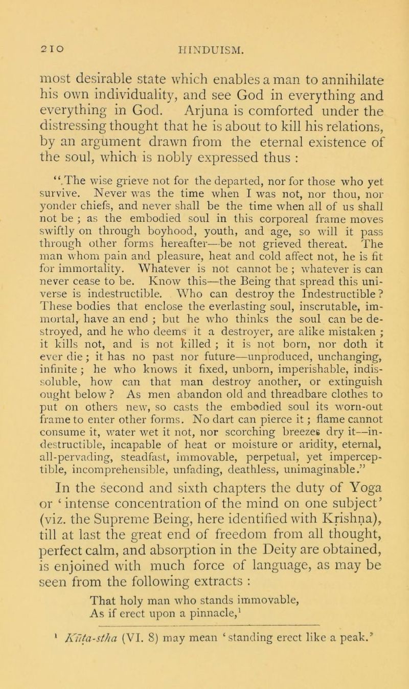 most desirable state which enables a man to annihilate his own individuality, and see God in everything and everything in God. Arjuna is comforted under the distressing thought that he is about to kill his relations, by an argument drawn from the eternal existence of the soul, which is nobly expressed thus : “ The wise grieve not for the departed, nor for those who yet survive. Never was the time when I was not, nor thou, nor yonder chiefs, and never shall be the time when all of us shall not be ; as the embodied soul in this corporeal frame moves swiftly on through boyhood, youth, and age, so will it pass through other forms hereafter—be not grieved thereat. The man whom pain and pleasure, heat and cold affect not, he is fit for immortality. Whatever is not cannot be ; whatever is can never cease to be. Know this—the Being that spread this uni- verse is indestructible. Who can destroy the Indestructible ? These bodies that enclose the everlasting soul, inscrutable, im- mortal, have an end ; but he who thinks the soul can be de- stroyed, and he who deems it a destroyer, are alike mistaken ; it kills not, and is not killed ; it is not born, nor doth it ever die; it has no past nor future—unproduced, unchanging, infinite; he who knows it fixed, unborn, imperishable, indis- soluble, how can that man destroy another, or extinguish ought below ? As men abandon old and threadbare clothes to put on others new, so casts the embodied soul its worn-out frame to enter other forms. No dart can pierce it; flame cannot consume it, water wet it not, nor scorching breezes dry it—in- destructible, incapable of heat or moisture or aridity, eternal, all-pervading, steadfast, immovable, perpetual, yet impercep- tible, incomprehensible, unfading, deathless, unimaginable.” In the second and sixth chapters the duty of Yoga or ‘ intense concentration of the mind on one subject’ (viz. the Supreme Being, here identified with Krishna), till at last the great end of freedom from all thought, perfect calm, and absorption in the Deity are obtained, is enjoined with much force of language, as may be seen from the following extracts : That holy man who stands immovable, As if erect upon a pinnacle,1 1 Kuta-stha (VI. 8) may mean ‘standing erect like a peak.’