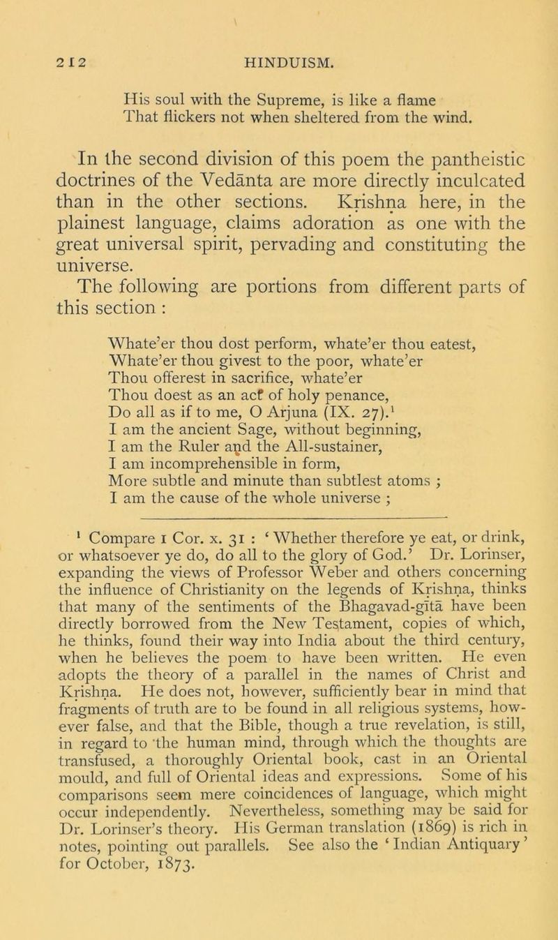 His soul with the Supreme, is like a flame That flickers not when sheltered from the wind. In the second division of this poem the pantheistic doctrines of the Vedanta are more directly inculcated than in the other sections. Krishna here, in the plainest language, claims adoration as one with the great universal spirit, pervading and constituting the universe. The following are portions from different parts of this section : Whate’er thou dost perform, whate’er thou eatest, Whate’er thou givest to the poor, whate’er Thou offerest in sacrifice, whate’er Thou doest as an acf of holy penance, Do all as if to me, O Arjuna (IX. 27).1 I am the ancient Sage, without beginning, I am the Ruler a^jd the All-sustainer, I am incomprehensible in form, More subtle and minute than subtlest atoms ; I am the cause of the whole universe ; 1 Compare 1 Cor. x. 31 : ‘ Whether therefore ye eat, or drink, or whatsoever ye do, do all to the glory of God.’ Dr. Lorinser, expanding the views of Professor Weber and others concerning the influence of Christianity on the legends of Krishna, thinks that many of the sentiments of the Bhagavad-gita have been directly borrowed from the New Testament, copies of which, he thinks, found their way into India about the third century, when he believes the poem to have been written. He even adopts the theory of a parallel in the names of Christ and Krishna. He does not, however, sufficiently bear in mind that fragments of truth are to be found in all religious systems, how- ever false, and that the Bible, though a true revelation, is still, in regard to the human mind, through which the thoughts are transfused, a thoroughly Oriental book, cast in an Oriental mould, and full of Oriental ideas and expressions. Some of his comparisons seem mere coincidences of language, which might occur independently. Nevertheless, something may be said for Dr. Lorinser’s theory. His German translation (1869) is rich in notes, pointing out parallels. See also the ‘ Indian Antiquary ’ for October, 1873.