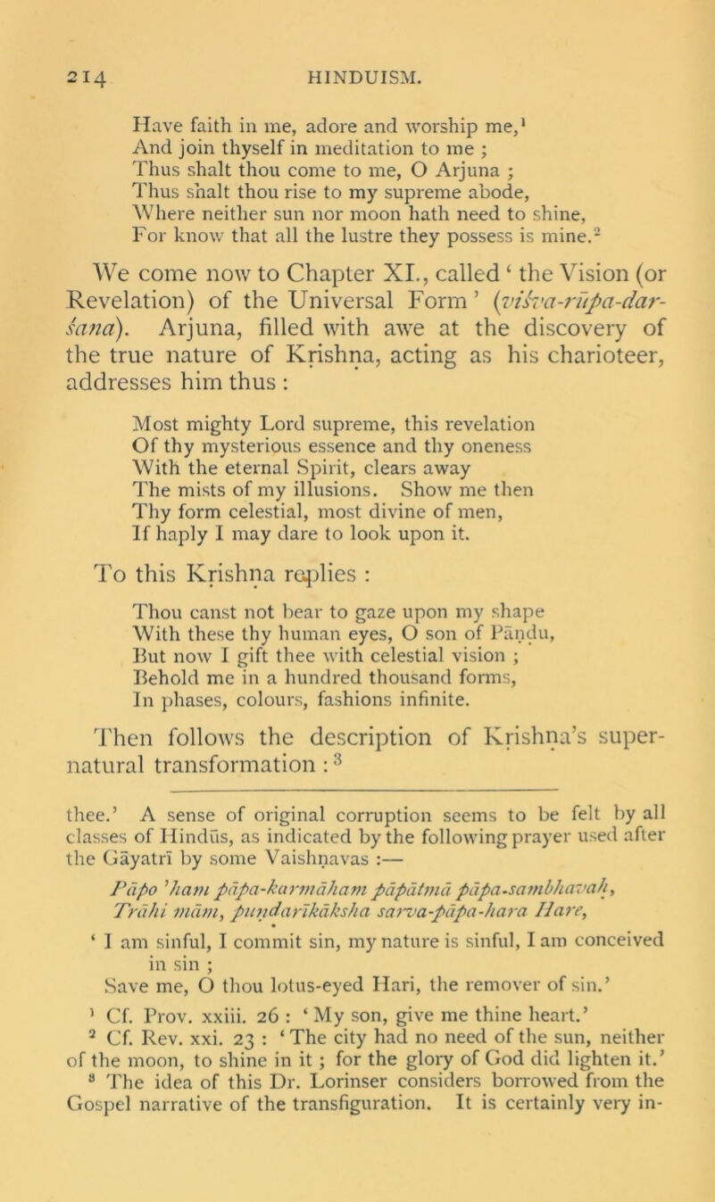 Have faith in me, adore and worship me,* 1 And join thyself in meditation to me ; Thus shalt thou come to me, O Arjuna ; Thus shalt thou rise to my supreme abode, Where neither sun nor moon hath need to shine, For know that all the lustre they possess is mine.2 We come now to Chapter XI., called ‘ the Vision (or Revelation) of the Universal Form ’ (vtiva-rupci-dar- sana). Arjuna, filled with awe at the discovery of the true nature of Krishna, acting as his charioteer, addresses him thus : Most mighty Lord supreme, this revelation Of thy mysterious essence and thy oneness With the eternal Spirit, clears away The mists of my illusions. Show me then Thy form celestial, most divine of men, If haply I may dare to look upon it. To this Krishna replies : Thou canst not bear to gaze upon my shape With these thy human eyes, O son of Pandu, But now I gift thee with celestial vision ; Behold me in a hundred thousand forms, In phases, colours, fashions infinite. Then follows the description of Krishna’s super- natural transformation :3 thee.’ A sense of original corruption seems to be felt by all classes of Hindus, as indicated by the following prayer used after the Gayatri by some Vaishnavas :— Papo ’ham pdpa-karmdham papatmd pdpa-sambhavah, Trahi mam, pundartkaksha sarva-pdpa-hara Hare, ‘ I am sinful, I commit sin, my nature is sinful, I am conceived in sin ; Save me, O thou lotus-eyed Hari, the remover of sin.’ 1 Cf. Prov. xxiii. 26 : ‘ My son, give me thine heart.’ 2 Cf. Rev. xxi. 23 : ‘ The city had no need of the sun, neither of the moon, to shine in it; for the glory of God did lighten it.’ 3 The idea of this Dr. Lorinser considers borrowed from the Gospel narrative of the transfiguration. It is certainly very in-