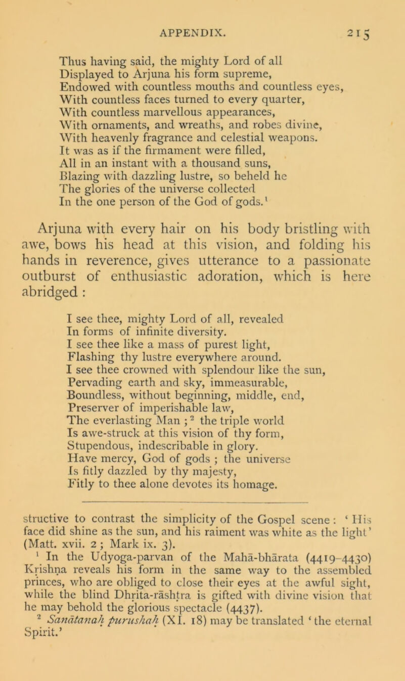 3 Thus having said, the mighty Lord of all Displayed to Arjuna his form supreme, Endowed with countless mouths and countless eyes, With countless faces turned to every quarter, With countless marvellous appearances, With ornaments, and wreaths, and robes divine, With heavenly fragrance and celestial weapons. It was as if the firmament were filled, All in an instant with a thousand suns, Blazing with dazzling lustre, so beheld he The glories of the universe collected In the one person of the God of gods.1 Arjuna with every hair on his body bristling with awe, bows his head at this vision, and folding his hands in reverence, gives utterance to a passionate outburst of enthusiastic adoration, which is here abridged : I see thee, mighty Lord of all, revealed In forms of infinite diversity. I see thee like a mass of purest light, Flashing thy lustre everywhere around. I see thee crowned with splendour like the sun, Pervading earth and sky, immeasurable, Boundless, without beginning, middle, end, Preserver of imperishable law, The everlasting Man ;2 the triple world Is awe-struck at this vision of thy form, Stupendous, indescribable in glory. Have mercy, God of gods ; the universe Is fitly dazzled by thy majesty, Fitly to thee alone devotes its homage. structive to contrast the simplicity of the Gospel scene: ‘ 11 is face did shine as the sun, and his raiment was white as the light’ (Matt. xvii. 2; Mark ix. 3). 1 In the Udyoga-parvan of the Maha-bharata (4419-4430) Krishna reveals his form in the same way to the assembled princes, who are obliged to close their eyes at the awful sight, while the blind Dhrita-rashtra is gifted with divine vision that he may behold the glorious spectacle (4437). 2 Sanatanah purushah (XL 18) may be translated ‘ the eternal Spirit.’