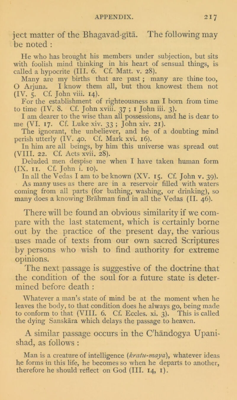 ject matter of the Bhagavad-gita. The following may be noted : He who has brought his members under subjection, but sits with foolish mind thinking in his heart of sensual things, is called a hypocrite (III. 6. Cf. Matt. v. 28). Many are my births that are past ; many are thine too, O Arjuna. I know them all, but thou knowest them not (IV. 5. Cf. John viii. 14). For the establishment of righteousness am I born from time to time (IV. 8. Cf. John xviii. 37 ; 1 John iii. 3). I am dearer to the wise than all possessions, and he is dear to me (VI. 17. Cf. Luke xiv. 33 ; John xiv. 21). The ignorant, the unbeliever, and he of a doubting mind perish utterly (IV. 40. Cf. Mark xvi. 16). In him are all beings, by him this universe was spread out (VIII. 22. Cf. Acts xvii. 28). Deluded men despise me when I have taken human form (IX. 11. Cf. John i. 10). In all the Vedas I am to be known (XV. 15. Cf. John v. 39). As many uses as there are in a reservoir filled with waters coming from all parts (for bathing, washing, or drinking), so many does a knowing Brahman find in all the Vedas (II. 46). There will be found an obvious similarity if we com- pare with the last statement, which is certainly borne out by the practice of the present day, the various uses made of texts from our own sacred Scriptures by persons who wish to find authority for extreme opinions. The next passage is suggestive of the doctrine that the condition of the soul for a future state is deter- mined before death : Whatever a man’s state of mind be at the moment when he leaves the body, to that condition does he always go, being made to conform to that (VIII. 6. Cf. Eccles. xi. 3). This is called the dying Sanskara which delays the passage to heaven. A similar passage occurs in the C'handogya Upani- shad, as follows : Man is a creature of intelligence (kratu-maya), whatever ideas he forms in this life, he becomes so when he departs to another, therefore he should reflect on God (III. 14, 1).