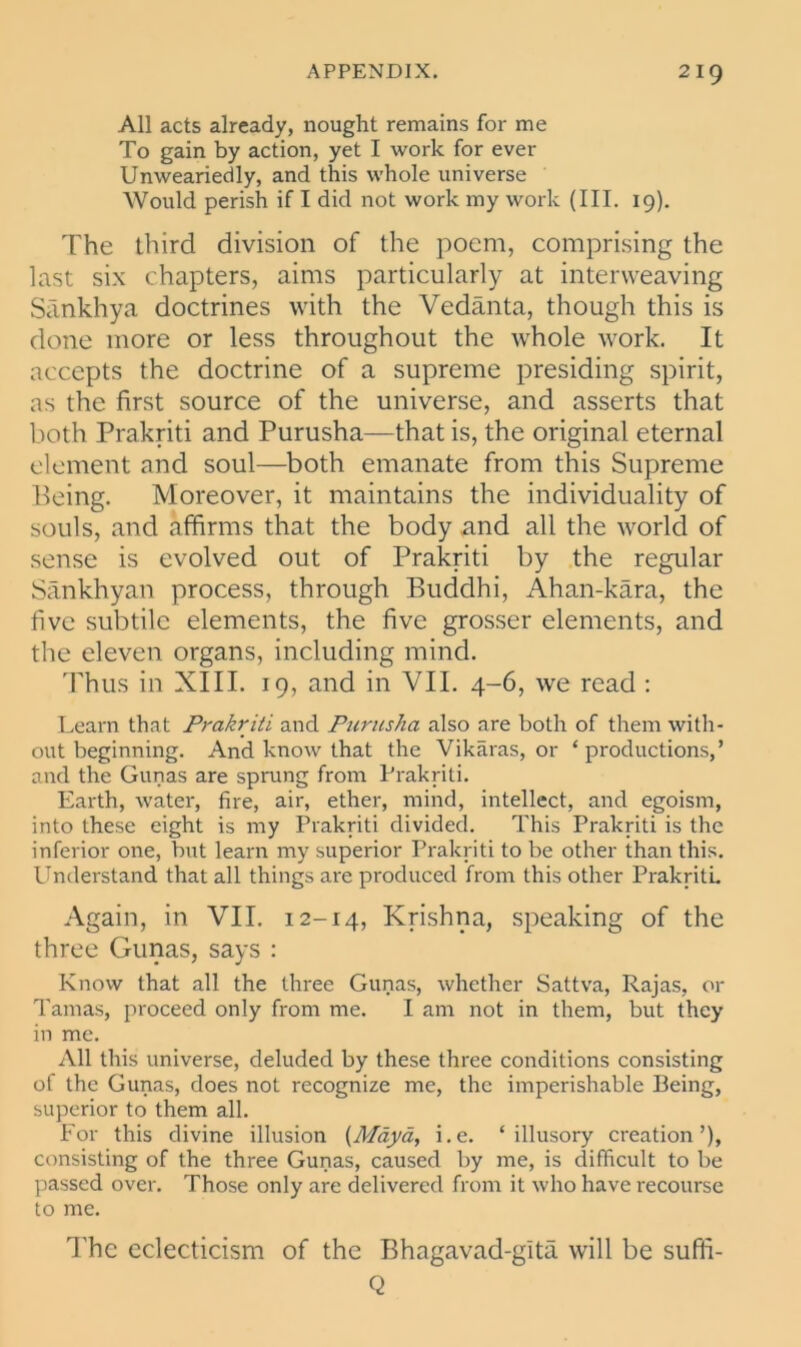 All acts already, nought remains for me To gain by action, yet I work for ever Unweariedly, and this whole universe Would perish if I did not work my work (III. 19). The third division of the poem, comprising the last six chapters, aims particularly at interweaving Sankhya doctrines with the Vedanta, though this is done more or less throughout the whole work. It accepts the doctrine of a supreme presiding spirit, as the first source of the universe, and asserts that both Prakriti and Purusha—that is, the original eternal element and soul—both emanate from this Supreme Being. Moreover, it maintains the individuality of souls, and affirms that the body and all the world of sense is evolved out of Prakriti by the regular Sankhyan process, through Buddhi, Ahan-kara, the five subtile elements, the five grosser elements, and the eleven organs, including mind. Thus in XIII. 19, and in VII. 4-6, we read : Learn that Prakriti and Purusha also are both of them with- out beginning. And know that the Vikaras, or ‘ productions,’ and the Gunas are sprung from Prakriti. Earth, water, fire, air, ether, mind, intellect, and egoism, into these eight is my Prakriti divided. This Prakriti is the inferior one, but learn my superior Prakriti to be other than this. Understand that all things are produced from this other Prakriti. Again, in VII. 12-14, Krishna, speaking of the three Gunas, says : Know that all the three Gunas, whether Sattva, Rajas, or Tamas, proceed only from me. I am not in them, but they in me. All this universe, deluded by these three conditions consisting of the Gunas, does not recognize me, the imperishable Being, superior to them all. For this divine illusion (Maya, i.e. ‘illusory creation’), consisting of the three Gunas, caused by me, is difficult to be passed over. Those only are delivered from it who have recourse to me. The eclecticism of the Bhagavad-gita will be sufifi- Q