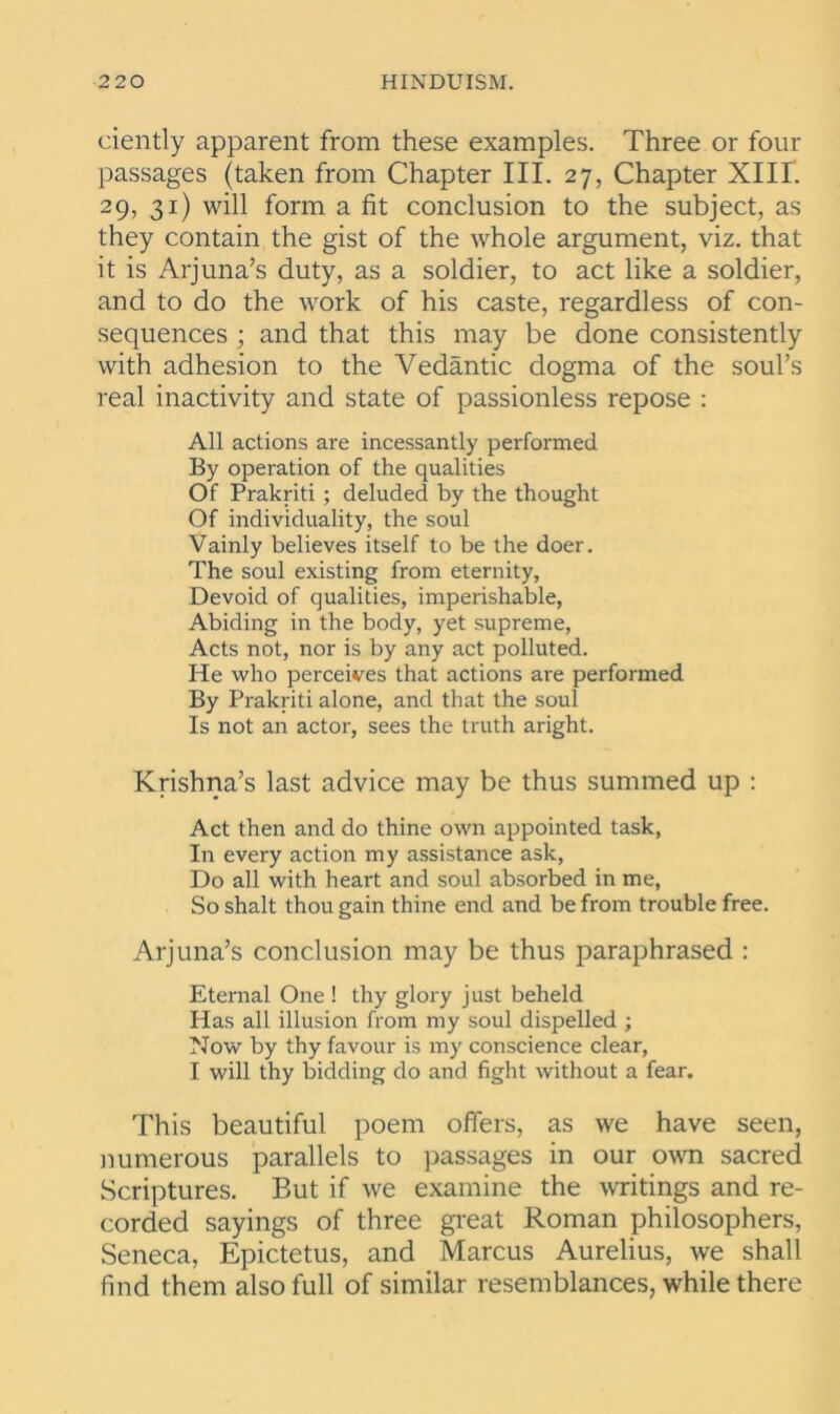 ciently apparent from these examples. Three or four passages (taken from Chapter III. 27, Chapter XIII. 29, 31) will form a fit conclusion to the subject, as they contain the gist of the whole argument, viz. that it is Arj una’s duty, as a soldier, to act like a soldier, and to do the work of his caste, regardless of con- sequences ; and that this may be done consistently with adhesion to the Vedantic dogma of the soul’s real inactivity and state of passionless repose : All actions are incessantly performed By operation of the qualities Of Prakriti ; deluded by the thought Of individuality, the soul Vainly believes itself to be the doer. The soul existing from eternity. Devoid of qualities, imperishable, Abiding in the body, yet supreme, Acts not, nor is by any act polluted. He who perceives that actions are performed By Prakriti alone, and that the soul Is not an actor, sees the truth aright. Krishna’s last advice may be thus summed up : Act then and do thine own appointed task, In every action my assistance ask, Do all with heart and soul absorbed in me, So shalt thou gain thine end and be from trouble free. Arj una’s conclusion may be thus paraphrased : Eternal One ! thy glory just beheld Has all illusion from my soul dispelled ; Now by thy favour is my conscience clear, I will thy bidding do and fight without a fear. This beautiful poem offers, as we have seen, numerous parallels to passages in our own sacred Scriptures. But if we examine the writings and re- corded sayings of three great Roman philosophers, Seneca, Epictetus, and Marcus Aurelius, we shall find them also full of similar resemblances, while there