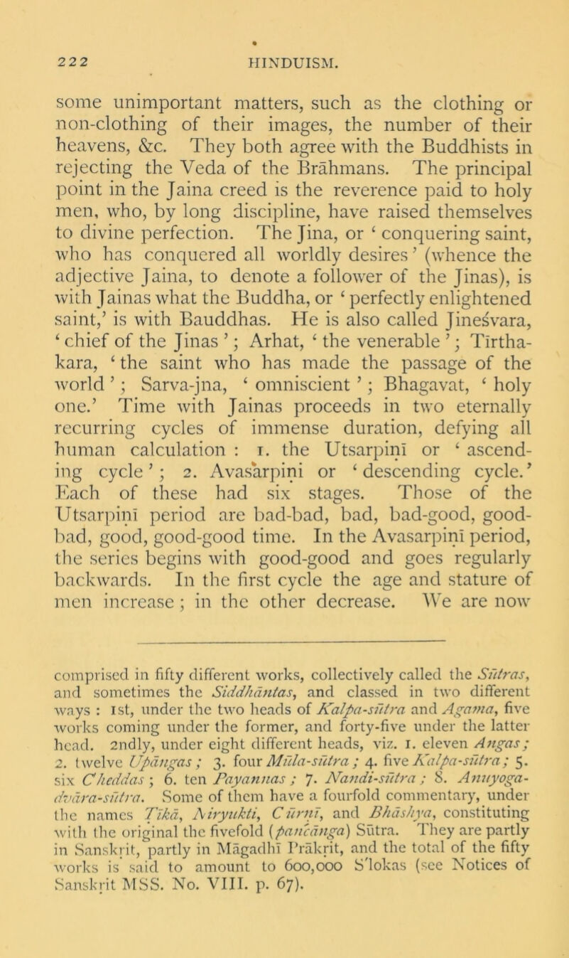 some unimportant matters, such as the clothing or non-clothing of their images, the number of their heavens, &c. They both agree with the Buddhists in rejecting the Veda of the Brahmans. The principal point in the Jaina creed is the reverence paid to holy men, who, by long discipline, have raised themselves to divine perfection. The Jina, or ‘ conquering saint, who has conquered all worldly desires ’ (whence the adjective Jaina, to denote a follower of the Jinas), is with Jainas what the Buddha, or ‘ perfectly enlightened saint,’ is with Bauddhas. He is also called Jinesvara, ‘ chief of the Jinas ’; Arhat, ‘ the venerable ’ ; Tirtha- kara, ‘ the saint who has made the passage of the world ’; Sarva-jna, ‘ omniscient ’; Bhagavat, £ holy one.’ Time with Jainas proceeds in two eternally recurring cycles of immense duration, defying all human calculation : i. the UtsarpinI or ‘ ascend- ing cycle’; 2. Avasarpini or ‘descending cycle.’ Each of these had six stages. Those of the UtsarpinI period are bad-bad, bad, bad-good, good- bad, good, good-good time. In the Avasarpini period, the series begins with good-good and goes regularly backwards. In the first cycle the age and stature of men increase ; in the other decrease. We are now comprised in fifty different works, collectively called the Sutras, and sometimes the Siddhdntas, and classed in two different ways : 1st, under the two heads of Kalpa-sutra and Agama, five works coming under the former, and forty-five under the latter head. 2ndly, under eight different heads, viz. r. eleven Angas; 2. twelve Updngas ; 3. four Mula-siitra ; 4. five Kalpa-sutra; 5. six Cheddas ; 6. ten Payannas ; 7. Nandi-sfttra ; 8. Anuyoga- dvdra-sutra. Some of them have a fourfold commentary, under the names Tlkd, Airyukti, Curnt, and Bhashya, constituting with the original the fivefold {panednga) Sutra. They are partly in Sanskrit, partly in Magadhi Prakrit, and the total of the fifty works is said to amount to 600,000 S'lokas (see Notices of Sanskrit MSS. No. VIII. p. 67).