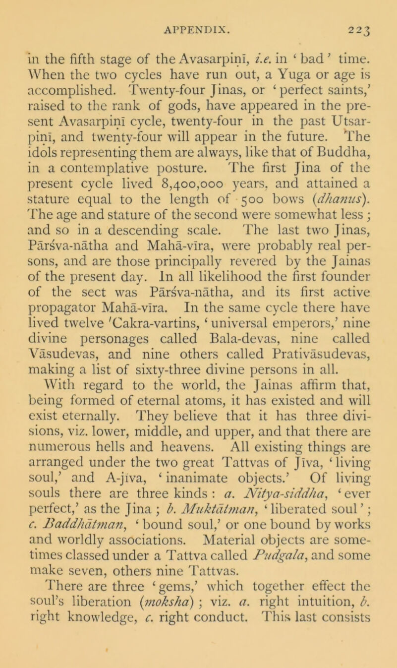 in the fifth stage of the Avasarpini, i.e. in ‘ bad ’ time. When the two cycles have run out, a Yuga or age is accomplished. Twenty-four Jinas, or ‘perfect saints/ raised to the rank of gods, have appeared in the pre- sent Avasarpini cycle, twenty-four in the past Utsar- pini, and twenty-four will appear in the future. The idols representing them are always, like that of Buddha, in a contemplative posture. The first Jina of the present cycle lived 8,400,000 years, and attained a stature equal to the length of 500 bows (dhamts). The age and stature of the second were somewhat less ; and so in a descending scale. The last two j inas, Parsva-natha and Maha-vira, were probably real per- sons, and are those principally revered by the Jainas of the present day. In all likelihood the first founder of the sect was Parsva-natha, and its first active propagator Maha-vira. In the same cycle there have lived twelve 'Cakra-vartins, ‘ universal emperors/ nine divine personages called Bala-devas, nine called Vasudevas, and nine others called Prativasudevas, making a list of sixty-three divine persons in all. With regard to the world, the Jainas affirm that, being formed of eternal atoms, it has existed and will exist eternally. They believe that it has three divi- sions, viz. lower, middle, and upper, and that there are numerous hells and heavens. All existing things are arranged under the two great Tattvas of Jlva, ‘living soul/ and A-jiva, ‘ inanimate objects.’ Of living- souls there are three kinds : a. JVitya-siddha, ‘ ever perfect/ as the Jina ; b. Muktalman, 1 liberated soul ’; c. Baddhatman, ‘ bound soul,’ or one bound by works and worldly associations. Material objects are some- times classed under a Tattva called Budget/a, and some make seven, others nine Tattvas. There are three ‘ gems,’ which together effect the soul’s liberation (moksha) ; viz. a. right intuition, b. right knowledge, c. right conduct. This last consists