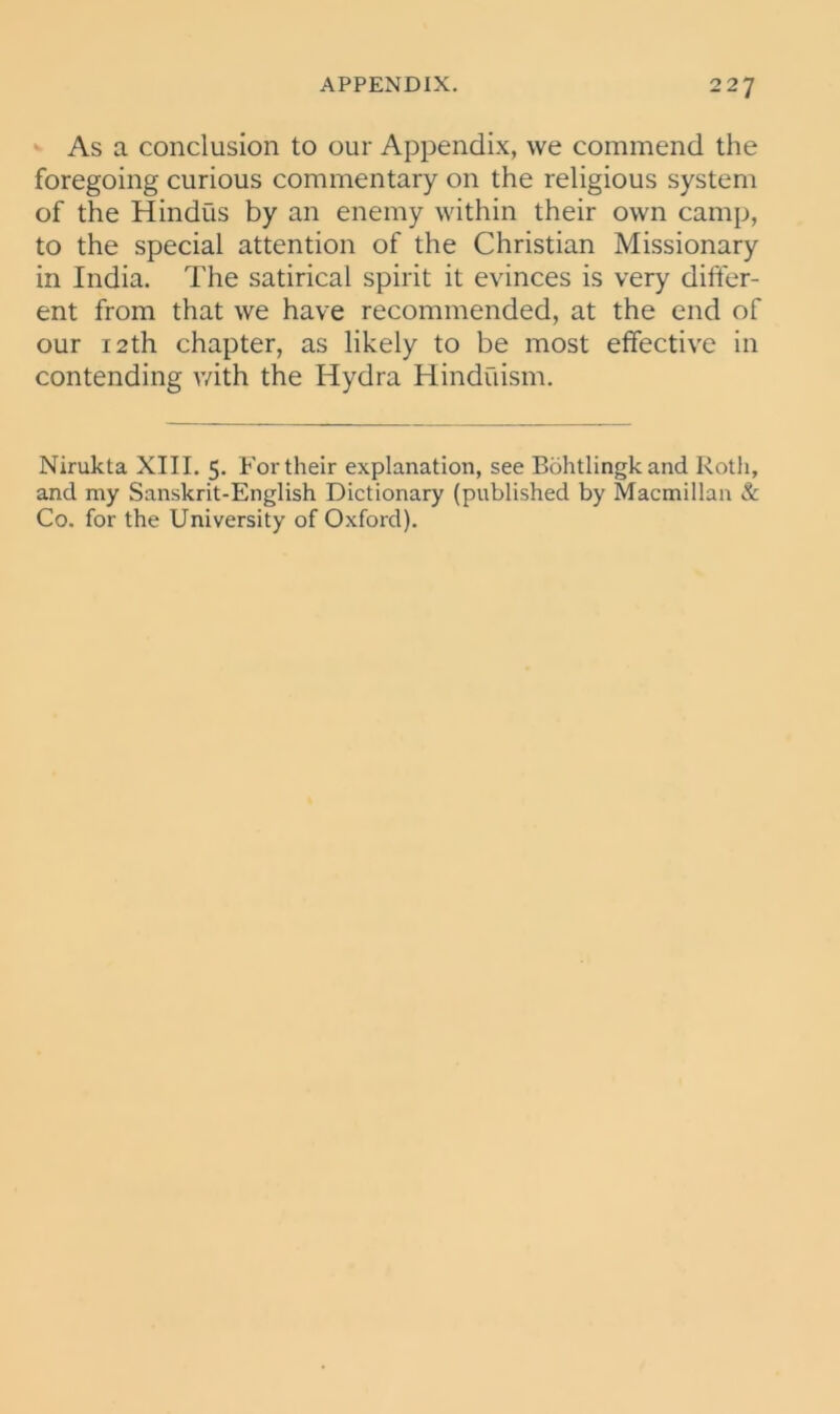 As a conclusion to our Appendix, we commend the foregoing curious commentary on the religious system of the Hindus by an enemy within their own camp, to the special attention of the Christian Missionary in India. The satirical spirit it evinces is very differ- ent from that we have recommended, at the end of our 12th chapter, as likely to be most effective in contending with the Hydra Hinduism. Nirukta XIII. 5. For their explanation, see Bohtlingkand Roth, and my Sanskrit-English Dictionary (published by Macmillan & Co. for the University of Oxford).