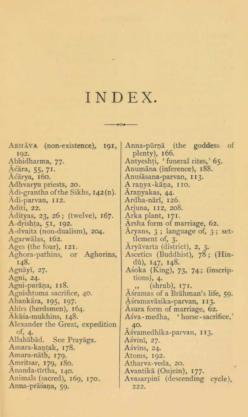 INDEX -•O*” Abhava (non-existence), 191, 192. Abhidharma, 77. Acara, 55, 71. Acarya, 160. Adhvaryu priests, 20. Adi-grantha of the Sikhs, 142 (n). Adi-parvan, 112. Aditi, 22. Adityas, 23, 26; (twelve), 167. A-drishta, 51, 192. A-dvaita (non-dualism), 204. Agarwalas, 162. Ages (the four), 121. Aghora-pathins, or Aghorins, 148. AgnayT, 27. Agni, 24._ Agni-purana, 118. Agnishtoma sacrifice, 40. Ahankara, 195, 197. Ahirs (herdsmen), 164. Akasa-mukhins, 148. Alexander the Great, expedition of, 4. Allahabad. See Prayaga. Amara-kantak, 178. Amara-nath, 179. Amritsar, 179, 180. Ananda-tirtha, 140. Animals (sacred), 169, 170. Anna-prasana, 59. Anna-purna (the goddess of plenty), 166. Antyeshti, ‘ funei-al rites,’ 65. Anumana (inference), 188. Anusasana-parvan, 113. Aranya-kana, no. Aranyakas, 44. Ardha-nari, 126. Arjuna, 112, 208. Arka plant, 171. Arsha form of marriage, 62. Aryans, 3 ; language of, 3 ; set- tlement of, 3. Aryavarta (district), 2, 3. Ascetics (Buddhist), 78; (Hin- du), 147, 148. Asoka (King), 73, 74; (inscrip- tions), 4. _ „ (shrub), 171. Asramas of a Brahman’s life, 59. Asramavasika-parvan, 113. Asura form of marriage, 62. Asva - medha, ‘ horse - sacrifice, ’ _ 4°- Asvamedhika-parvan, 113. AsvinT, 27. Asvins, 24. Atoms, 192. Atharva-veda, 20. Avantika (Oujein), 177. AvasarpinT (descending cycle), 222.